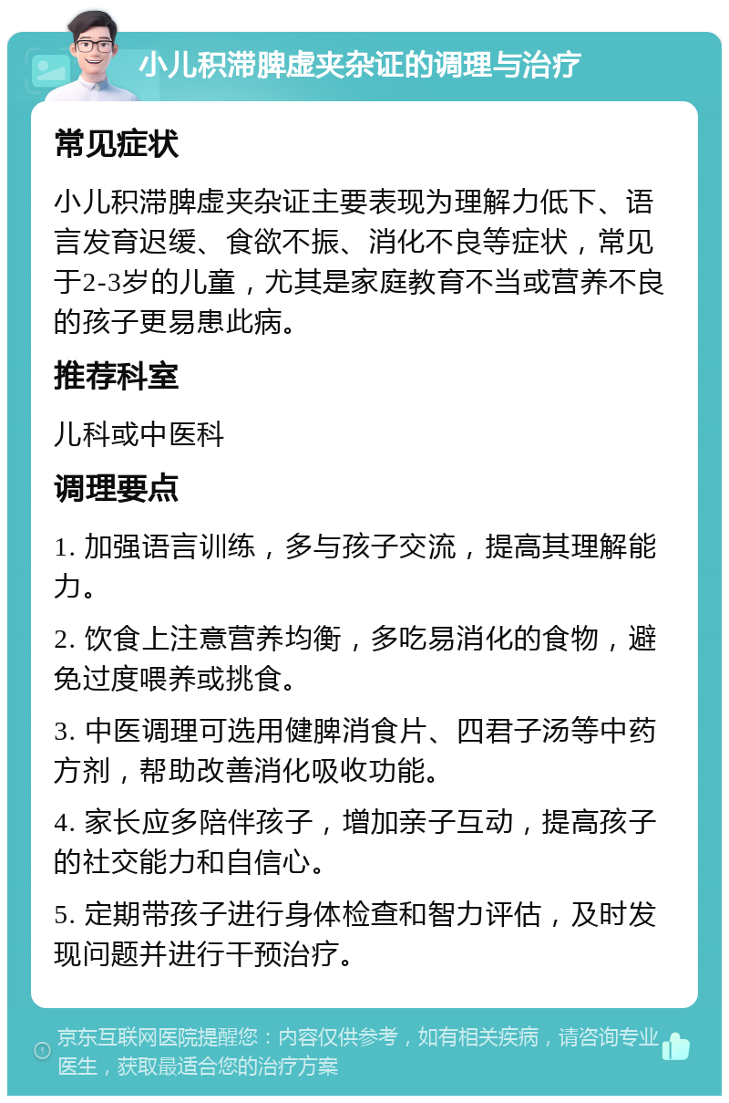 小儿积滞脾虚夹杂证的调理与治疗 常见症状 小儿积滞脾虚夹杂证主要表现为理解力低下、语言发育迟缓、食欲不振、消化不良等症状，常见于2-3岁的儿童，尤其是家庭教育不当或营养不良的孩子更易患此病。 推荐科室 儿科或中医科 调理要点 1. 加强语言训练，多与孩子交流，提高其理解能力。 2. 饮食上注意营养均衡，多吃易消化的食物，避免过度喂养或挑食。 3. 中医调理可选用健脾消食片、四君子汤等中药方剂，帮助改善消化吸收功能。 4. 家长应多陪伴孩子，增加亲子互动，提高孩子的社交能力和自信心。 5. 定期带孩子进行身体检查和智力评估，及时发现问题并进行干预治疗。