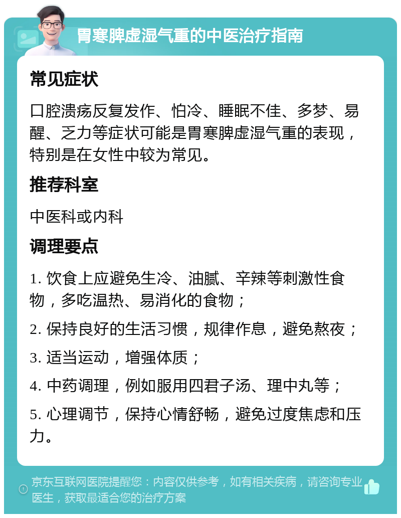 胃寒脾虚湿气重的中医治疗指南 常见症状 口腔溃疡反复发作、怕冷、睡眠不佳、多梦、易醒、乏力等症状可能是胃寒脾虚湿气重的表现，特别是在女性中较为常见。 推荐科室 中医科或内科 调理要点 1. 饮食上应避免生冷、油腻、辛辣等刺激性食物，多吃温热、易消化的食物； 2. 保持良好的生活习惯，规律作息，避免熬夜； 3. 适当运动，增强体质； 4. 中药调理，例如服用四君子汤、理中丸等； 5. 心理调节，保持心情舒畅，避免过度焦虑和压力。