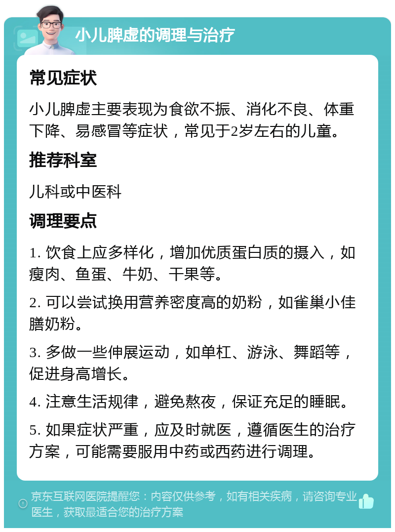 小儿脾虚的调理与治疗 常见症状 小儿脾虚主要表现为食欲不振、消化不良、体重下降、易感冒等症状，常见于2岁左右的儿童。 推荐科室 儿科或中医科 调理要点 1. 饮食上应多样化，增加优质蛋白质的摄入，如瘦肉、鱼蛋、牛奶、干果等。 2. 可以尝试换用营养密度高的奶粉，如雀巢小佳膳奶粉。 3. 多做一些伸展运动，如单杠、游泳、舞蹈等，促进身高增长。 4. 注意生活规律，避免熬夜，保证充足的睡眠。 5. 如果症状严重，应及时就医，遵循医生的治疗方案，可能需要服用中药或西药进行调理。