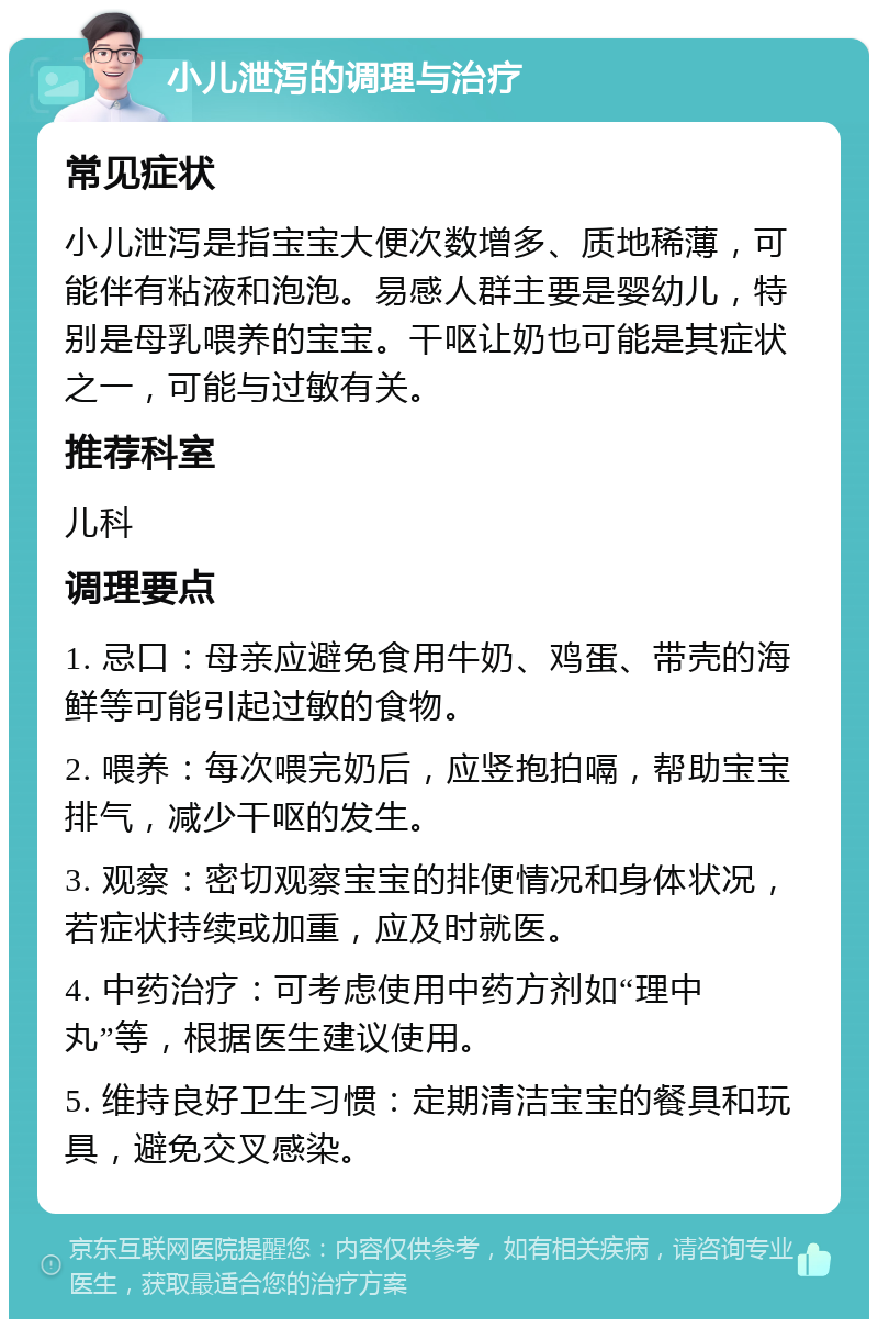 小儿泄泻的调理与治疗 常见症状 小儿泄泻是指宝宝大便次数增多、质地稀薄，可能伴有粘液和泡泡。易感人群主要是婴幼儿，特别是母乳喂养的宝宝。干呕让奶也可能是其症状之一，可能与过敏有关。 推荐科室 儿科 调理要点 1. 忌口：母亲应避免食用牛奶、鸡蛋、带壳的海鲜等可能引起过敏的食物。 2. 喂养：每次喂完奶后，应竖抱拍嗝，帮助宝宝排气，减少干呕的发生。 3. 观察：密切观察宝宝的排便情况和身体状况，若症状持续或加重，应及时就医。 4. 中药治疗：可考虑使用中药方剂如“理中丸”等，根据医生建议使用。 5. 维持良好卫生习惯：定期清洁宝宝的餐具和玩具，避免交叉感染。