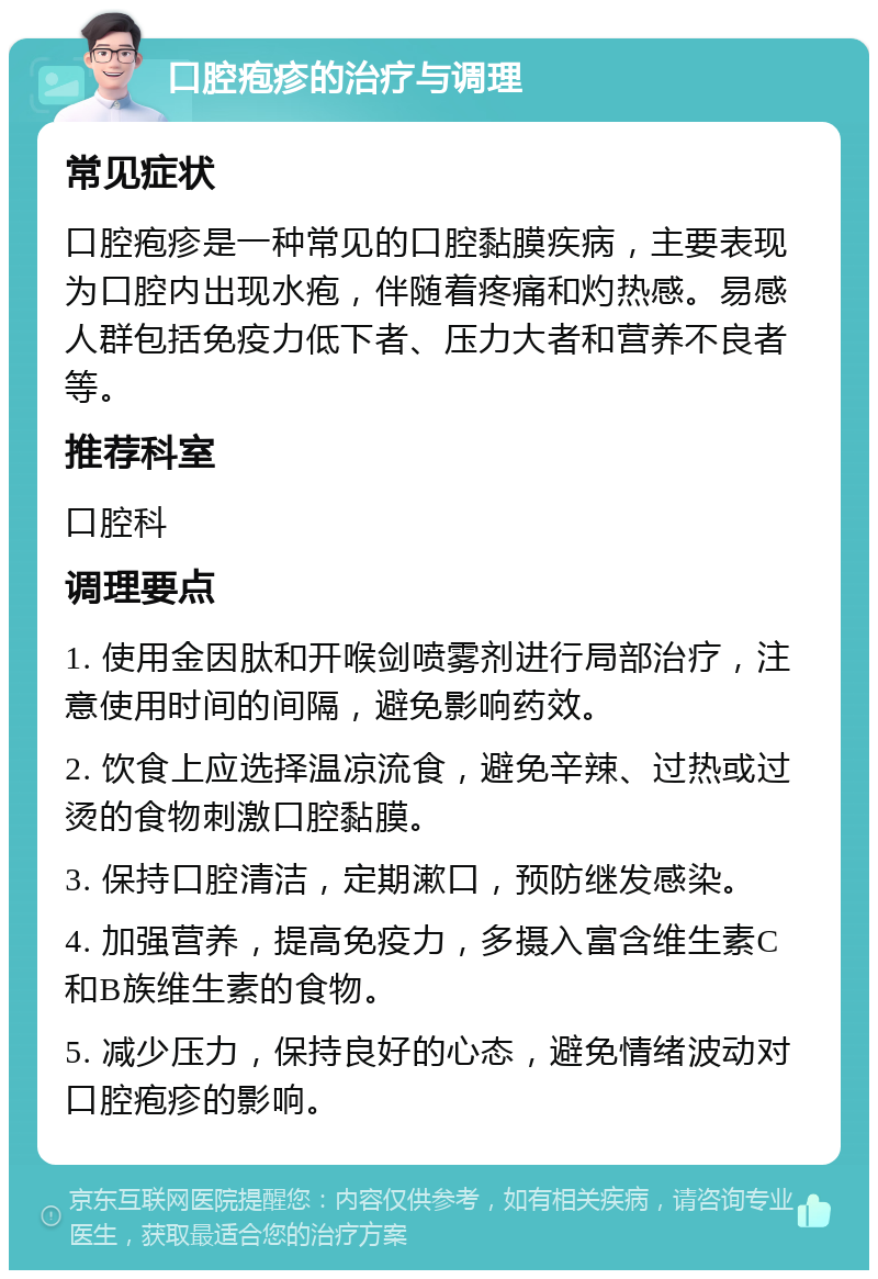 口腔疱疹的治疗与调理 常见症状 口腔疱疹是一种常见的口腔黏膜疾病，主要表现为口腔内出现水疱，伴随着疼痛和灼热感。易感人群包括免疫力低下者、压力大者和营养不良者等。 推荐科室 口腔科 调理要点 1. 使用金因肽和开喉剑喷雾剂进行局部治疗，注意使用时间的间隔，避免影响药效。 2. 饮食上应选择温凉流食，避免辛辣、过热或过烫的食物刺激口腔黏膜。 3. 保持口腔清洁，定期漱口，预防继发感染。 4. 加强营养，提高免疫力，多摄入富含维生素C和B族维生素的食物。 5. 减少压力，保持良好的心态，避免情绪波动对口腔疱疹的影响。