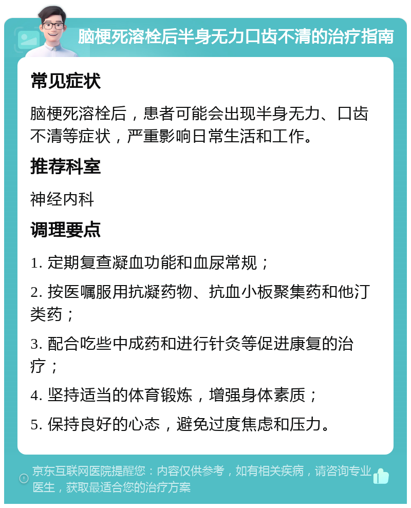 脑梗死溶栓后半身无力口齿不清的治疗指南 常见症状 脑梗死溶栓后，患者可能会出现半身无力、口齿不清等症状，严重影响日常生活和工作。 推荐科室 神经内科 调理要点 1. 定期复查凝血功能和血尿常规； 2. 按医嘱服用抗凝药物、抗血小板聚集药和他汀类药； 3. 配合吃些中成药和进行针灸等促进康复的治疗； 4. 坚持适当的体育锻炼，增强身体素质； 5. 保持良好的心态，避免过度焦虑和压力。