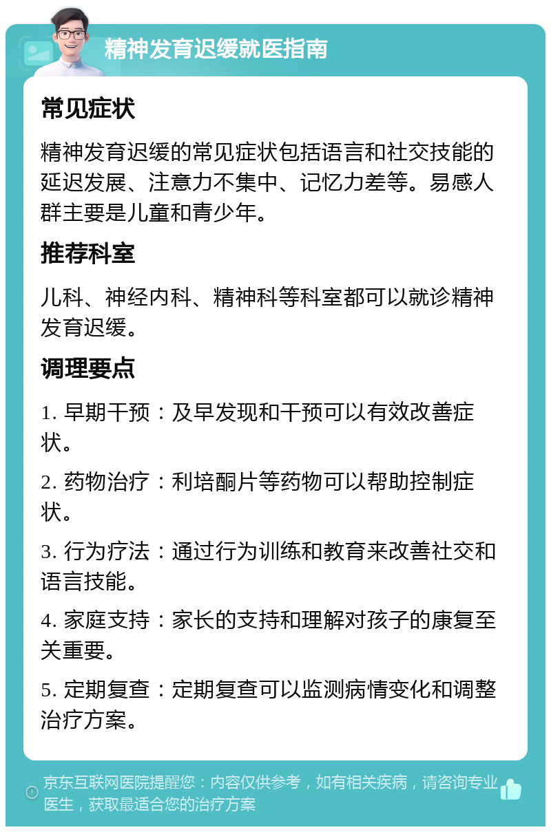 精神发育迟缓就医指南 常见症状 精神发育迟缓的常见症状包括语言和社交技能的延迟发展、注意力不集中、记忆力差等。易感人群主要是儿童和青少年。 推荐科室 儿科、神经内科、精神科等科室都可以就诊精神发育迟缓。 调理要点 1. 早期干预：及早发现和干预可以有效改善症状。 2. 药物治疗：利培酮片等药物可以帮助控制症状。 3. 行为疗法：通过行为训练和教育来改善社交和语言技能。 4. 家庭支持：家长的支持和理解对孩子的康复至关重要。 5. 定期复查：定期复查可以监测病情变化和调整治疗方案。