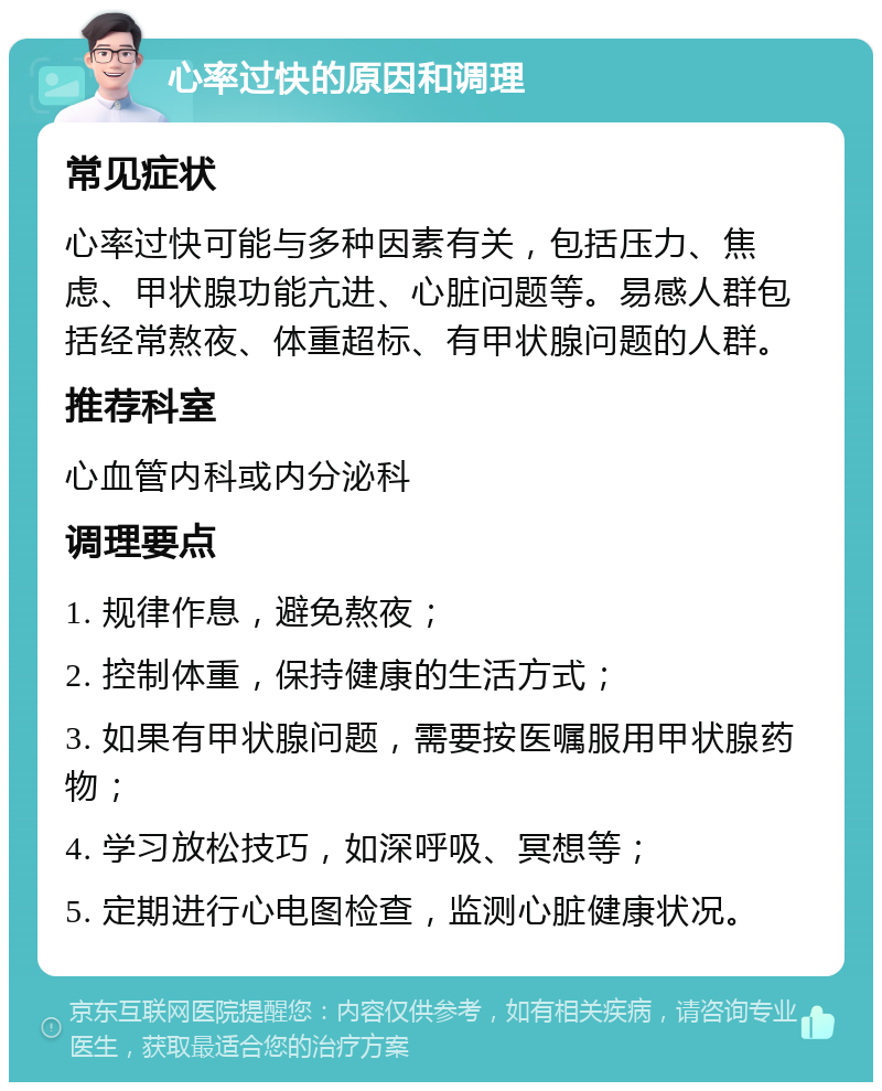 心率过快的原因和调理 常见症状 心率过快可能与多种因素有关，包括压力、焦虑、甲状腺功能亢进、心脏问题等。易感人群包括经常熬夜、体重超标、有甲状腺问题的人群。 推荐科室 心血管内科或内分泌科 调理要点 1. 规律作息，避免熬夜； 2. 控制体重，保持健康的生活方式； 3. 如果有甲状腺问题，需要按医嘱服用甲状腺药物； 4. 学习放松技巧，如深呼吸、冥想等； 5. 定期进行心电图检查，监测心脏健康状况。