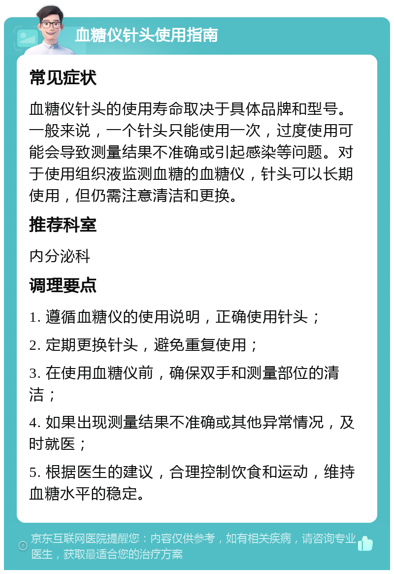 血糖仪针头使用指南 常见症状 血糖仪针头的使用寿命取决于具体品牌和型号。一般来说，一个针头只能使用一次，过度使用可能会导致测量结果不准确或引起感染等问题。对于使用组织液监测血糖的血糖仪，针头可以长期使用，但仍需注意清洁和更换。 推荐科室 内分泌科 调理要点 1. 遵循血糖仪的使用说明，正确使用针头； 2. 定期更换针头，避免重复使用； 3. 在使用血糖仪前，确保双手和测量部位的清洁； 4. 如果出现测量结果不准确或其他异常情况，及时就医； 5. 根据医生的建议，合理控制饮食和运动，维持血糖水平的稳定。