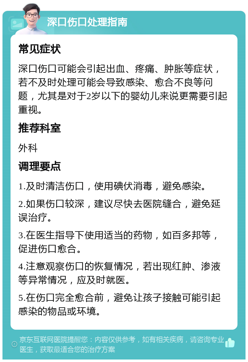 深口伤口处理指南 常见症状 深口伤口可能会引起出血、疼痛、肿胀等症状，若不及时处理可能会导致感染、愈合不良等问题，尤其是对于2岁以下的婴幼儿来说更需要引起重视。 推荐科室 外科 调理要点 1.及时清洁伤口，使用碘伏消毒，避免感染。 2.如果伤口较深，建议尽快去医院缝合，避免延误治疗。 3.在医生指导下使用适当的药物，如百多邦等，促进伤口愈合。 4.注意观察伤口的恢复情况，若出现红肿、渗液等异常情况，应及时就医。 5.在伤口完全愈合前，避免让孩子接触可能引起感染的物品或环境。