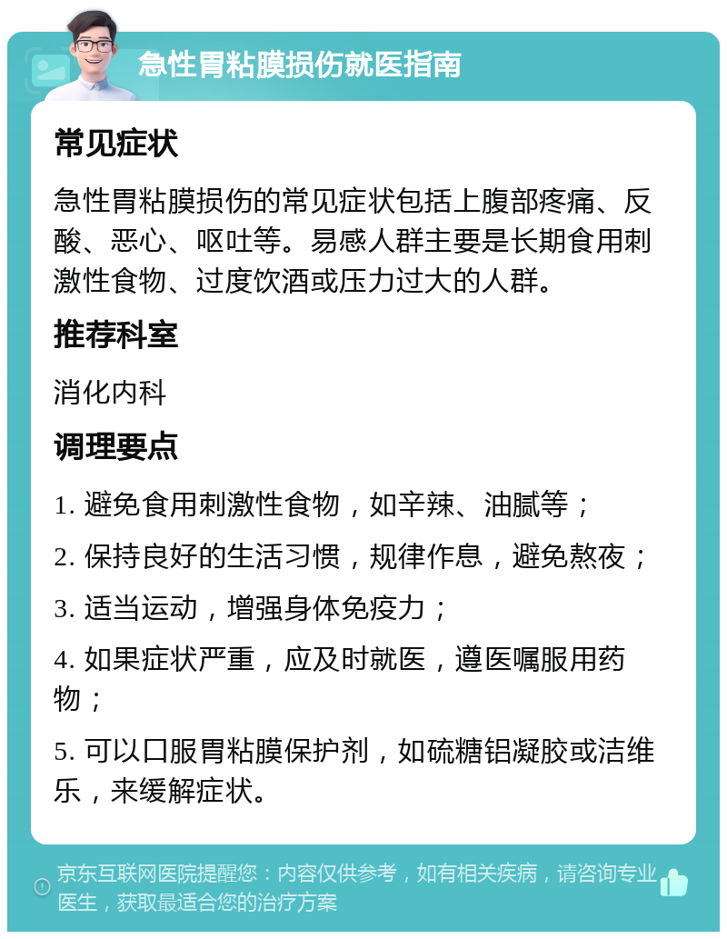 急性胃粘膜损伤就医指南 常见症状 急性胃粘膜损伤的常见症状包括上腹部疼痛、反酸、恶心、呕吐等。易感人群主要是长期食用刺激性食物、过度饮酒或压力过大的人群。 推荐科室 消化内科 调理要点 1. 避免食用刺激性食物，如辛辣、油腻等； 2. 保持良好的生活习惯，规律作息，避免熬夜； 3. 适当运动，增强身体免疫力； 4. 如果症状严重，应及时就医，遵医嘱服用药物； 5. 可以口服胃粘膜保护剂，如硫糖铝凝胶或洁维乐，来缓解症状。