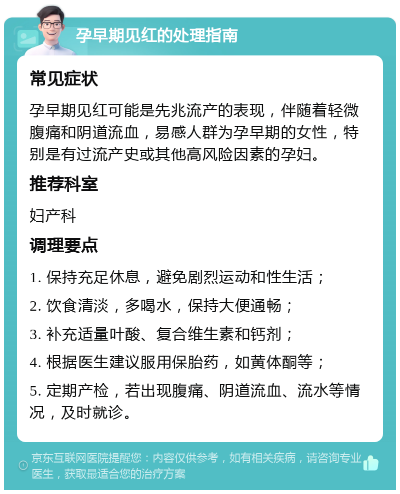 孕早期见红的处理指南 常见症状 孕早期见红可能是先兆流产的表现，伴随着轻微腹痛和阴道流血，易感人群为孕早期的女性，特别是有过流产史或其他高风险因素的孕妇。 推荐科室 妇产科 调理要点 1. 保持充足休息，避免剧烈运动和性生活； 2. 饮食清淡，多喝水，保持大便通畅； 3. 补充适量叶酸、复合维生素和钙剂； 4. 根据医生建议服用保胎药，如黄体酮等； 5. 定期产检，若出现腹痛、阴道流血、流水等情况，及时就诊。