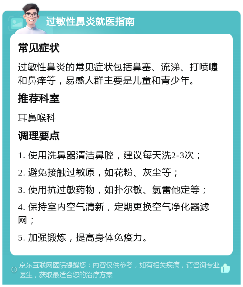 过敏性鼻炎就医指南 常见症状 过敏性鼻炎的常见症状包括鼻塞、流涕、打喷嚏和鼻痒等，易感人群主要是儿童和青少年。 推荐科室 耳鼻喉科 调理要点 1. 使用洗鼻器清洁鼻腔，建议每天洗2-3次； 2. 避免接触过敏原，如花粉、灰尘等； 3. 使用抗过敏药物，如扑尔敏、氯雷他定等； 4. 保持室内空气清新，定期更换空气净化器滤网； 5. 加强锻炼，提高身体免疫力。