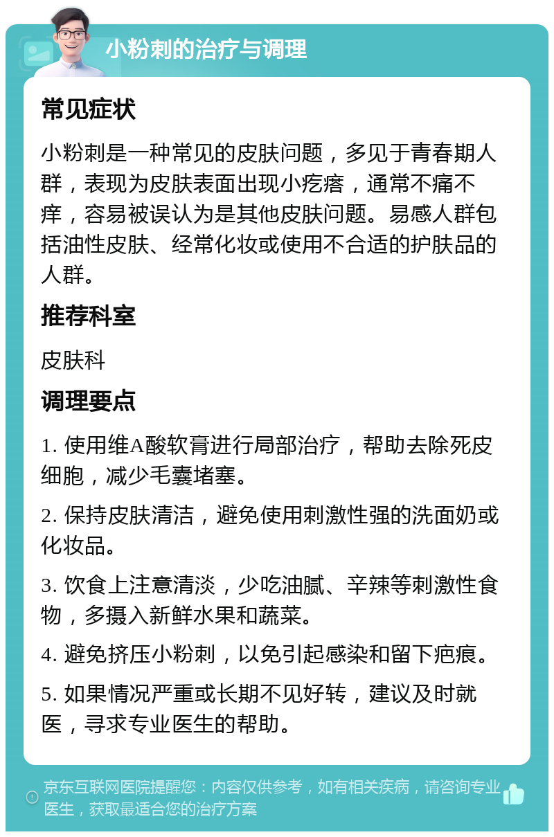 小粉刺的治疗与调理 常见症状 小粉刺是一种常见的皮肤问题，多见于青春期人群，表现为皮肤表面出现小疙瘩，通常不痛不痒，容易被误认为是其他皮肤问题。易感人群包括油性皮肤、经常化妆或使用不合适的护肤品的人群。 推荐科室 皮肤科 调理要点 1. 使用维A酸软膏进行局部治疗，帮助去除死皮细胞，减少毛囊堵塞。 2. 保持皮肤清洁，避免使用刺激性强的洗面奶或化妆品。 3. 饮食上注意清淡，少吃油腻、辛辣等刺激性食物，多摄入新鲜水果和蔬菜。 4. 避免挤压小粉刺，以免引起感染和留下疤痕。 5. 如果情况严重或长期不见好转，建议及时就医，寻求专业医生的帮助。