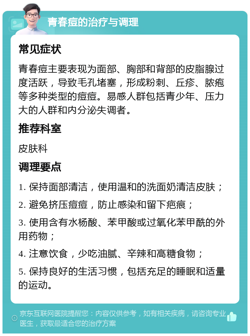 青春痘的治疗与调理 常见症状 青春痘主要表现为面部、胸部和背部的皮脂腺过度活跃，导致毛孔堵塞，形成粉刺、丘疹、脓疱等多种类型的痘痘。易感人群包括青少年、压力大的人群和内分泌失调者。 推荐科室 皮肤科 调理要点 1. 保持面部清洁，使用温和的洗面奶清洁皮肤； 2. 避免挤压痘痘，防止感染和留下疤痕； 3. 使用含有水杨酸、苯甲酸或过氧化苯甲酰的外用药物； 4. 注意饮食，少吃油腻、辛辣和高糖食物； 5. 保持良好的生活习惯，包括充足的睡眠和适量的运动。