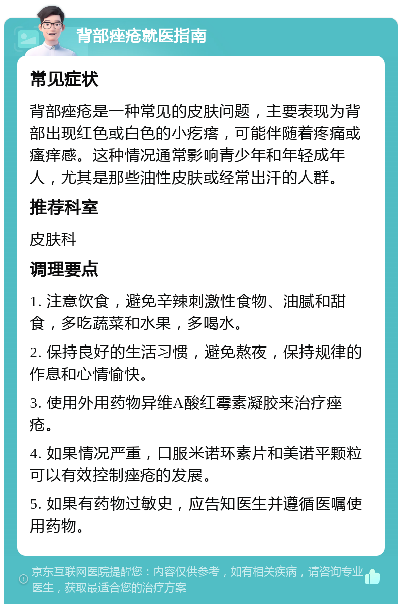 背部痤疮就医指南 常见症状 背部痤疮是一种常见的皮肤问题，主要表现为背部出现红色或白色的小疙瘩，可能伴随着疼痛或瘙痒感。这种情况通常影响青少年和年轻成年人，尤其是那些油性皮肤或经常出汗的人群。 推荐科室 皮肤科 调理要点 1. 注意饮食，避免辛辣刺激性食物、油腻和甜食，多吃蔬菜和水果，多喝水。 2. 保持良好的生活习惯，避免熬夜，保持规律的作息和心情愉快。 3. 使用外用药物异维A酸红霉素凝胶来治疗痤疮。 4. 如果情况严重，口服米诺环素片和美诺平颗粒可以有效控制痤疮的发展。 5. 如果有药物过敏史，应告知医生并遵循医嘱使用药物。