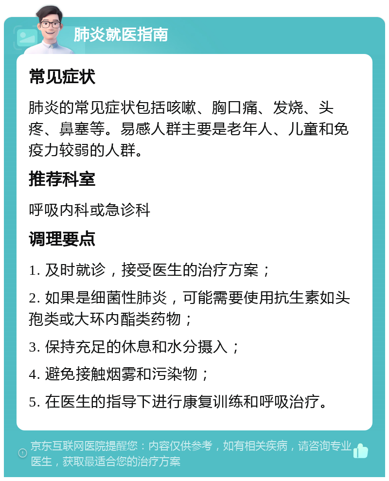 肺炎就医指南 常见症状 肺炎的常见症状包括咳嗽、胸口痛、发烧、头疼、鼻塞等。易感人群主要是老年人、儿童和免疫力较弱的人群。 推荐科室 呼吸内科或急诊科 调理要点 1. 及时就诊，接受医生的治疗方案； 2. 如果是细菌性肺炎，可能需要使用抗生素如头孢类或大环内酯类药物； 3. 保持充足的休息和水分摄入； 4. 避免接触烟雾和污染物； 5. 在医生的指导下进行康复训练和呼吸治疗。