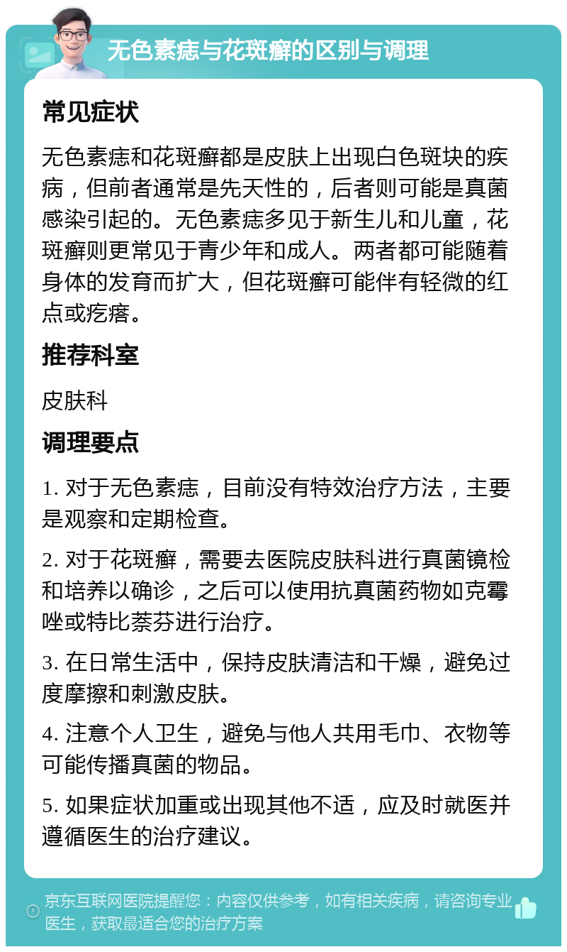 无色素痣与花斑癣的区别与调理 常见症状 无色素痣和花斑癣都是皮肤上出现白色斑块的疾病，但前者通常是先天性的，后者则可能是真菌感染引起的。无色素痣多见于新生儿和儿童，花斑癣则更常见于青少年和成人。两者都可能随着身体的发育而扩大，但花斑癣可能伴有轻微的红点或疙瘩。 推荐科室 皮肤科 调理要点 1. 对于无色素痣，目前没有特效治疗方法，主要是观察和定期检查。 2. 对于花斑癣，需要去医院皮肤科进行真菌镜检和培养以确诊，之后可以使用抗真菌药物如克霉唑或特比萘芬进行治疗。 3. 在日常生活中，保持皮肤清洁和干燥，避免过度摩擦和刺激皮肤。 4. 注意个人卫生，避免与他人共用毛巾、衣物等可能传播真菌的物品。 5. 如果症状加重或出现其他不适，应及时就医并遵循医生的治疗建议。