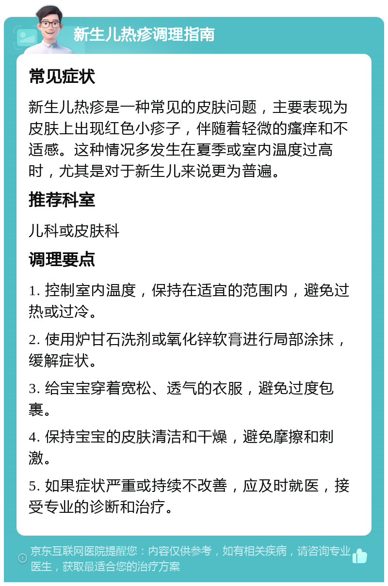 新生儿热疹调理指南 常见症状 新生儿热疹是一种常见的皮肤问题，主要表现为皮肤上出现红色小疹子，伴随着轻微的瘙痒和不适感。这种情况多发生在夏季或室内温度过高时，尤其是对于新生儿来说更为普遍。 推荐科室 儿科或皮肤科 调理要点 1. 控制室内温度，保持在适宜的范围内，避免过热或过冷。 2. 使用炉甘石洗剂或氧化锌软膏进行局部涂抹，缓解症状。 3. 给宝宝穿着宽松、透气的衣服，避免过度包裹。 4. 保持宝宝的皮肤清洁和干燥，避免摩擦和刺激。 5. 如果症状严重或持续不改善，应及时就医，接受专业的诊断和治疗。