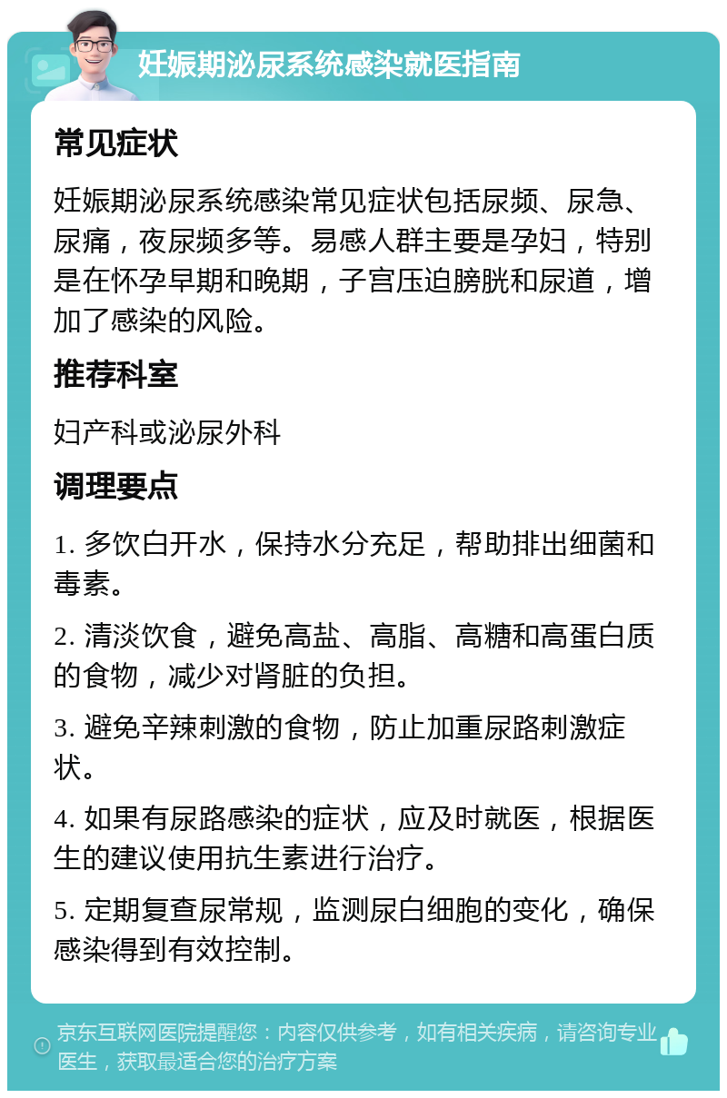 妊娠期泌尿系统感染就医指南 常见症状 妊娠期泌尿系统感染常见症状包括尿频、尿急、尿痛，夜尿频多等。易感人群主要是孕妇，特别是在怀孕早期和晚期，子宫压迫膀胱和尿道，增加了感染的风险。 推荐科室 妇产科或泌尿外科 调理要点 1. 多饮白开水，保持水分充足，帮助排出细菌和毒素。 2. 清淡饮食，避免高盐、高脂、高糖和高蛋白质的食物，减少对肾脏的负担。 3. 避免辛辣刺激的食物，防止加重尿路刺激症状。 4. 如果有尿路感染的症状，应及时就医，根据医生的建议使用抗生素进行治疗。 5. 定期复查尿常规，监测尿白细胞的变化，确保感染得到有效控制。