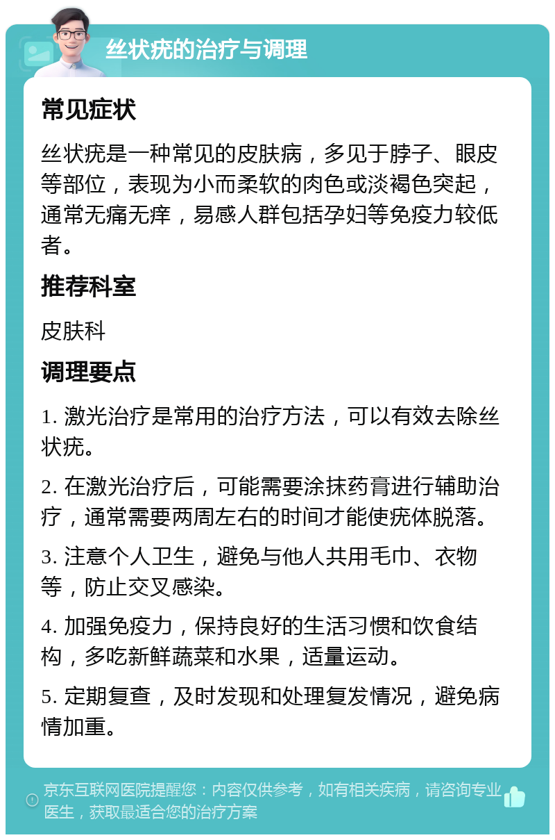 丝状疣的治疗与调理 常见症状 丝状疣是一种常见的皮肤病，多见于脖子、眼皮等部位，表现为小而柔软的肉色或淡褐色突起，通常无痛无痒，易感人群包括孕妇等免疫力较低者。 推荐科室 皮肤科 调理要点 1. 激光治疗是常用的治疗方法，可以有效去除丝状疣。 2. 在激光治疗后，可能需要涂抹药膏进行辅助治疗，通常需要两周左右的时间才能使疣体脱落。 3. 注意个人卫生，避免与他人共用毛巾、衣物等，防止交叉感染。 4. 加强免疫力，保持良好的生活习惯和饮食结构，多吃新鲜蔬菜和水果，适量运动。 5. 定期复查，及时发现和处理复发情况，避免病情加重。