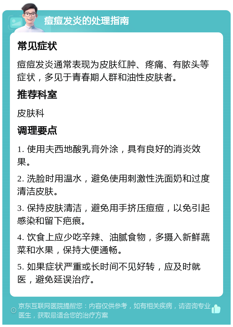 痘痘发炎的处理指南 常见症状 痘痘发炎通常表现为皮肤红肿、疼痛、有脓头等症状，多见于青春期人群和油性皮肤者。 推荐科室 皮肤科 调理要点 1. 使用夫西地酸乳膏外涂，具有良好的消炎效果。 2. 洗脸时用温水，避免使用刺激性洗面奶和过度清洁皮肤。 3. 保持皮肤清洁，避免用手挤压痘痘，以免引起感染和留下疤痕。 4. 饮食上应少吃辛辣、油腻食物，多摄入新鲜蔬菜和水果，保持大便通畅。 5. 如果症状严重或长时间不见好转，应及时就医，避免延误治疗。