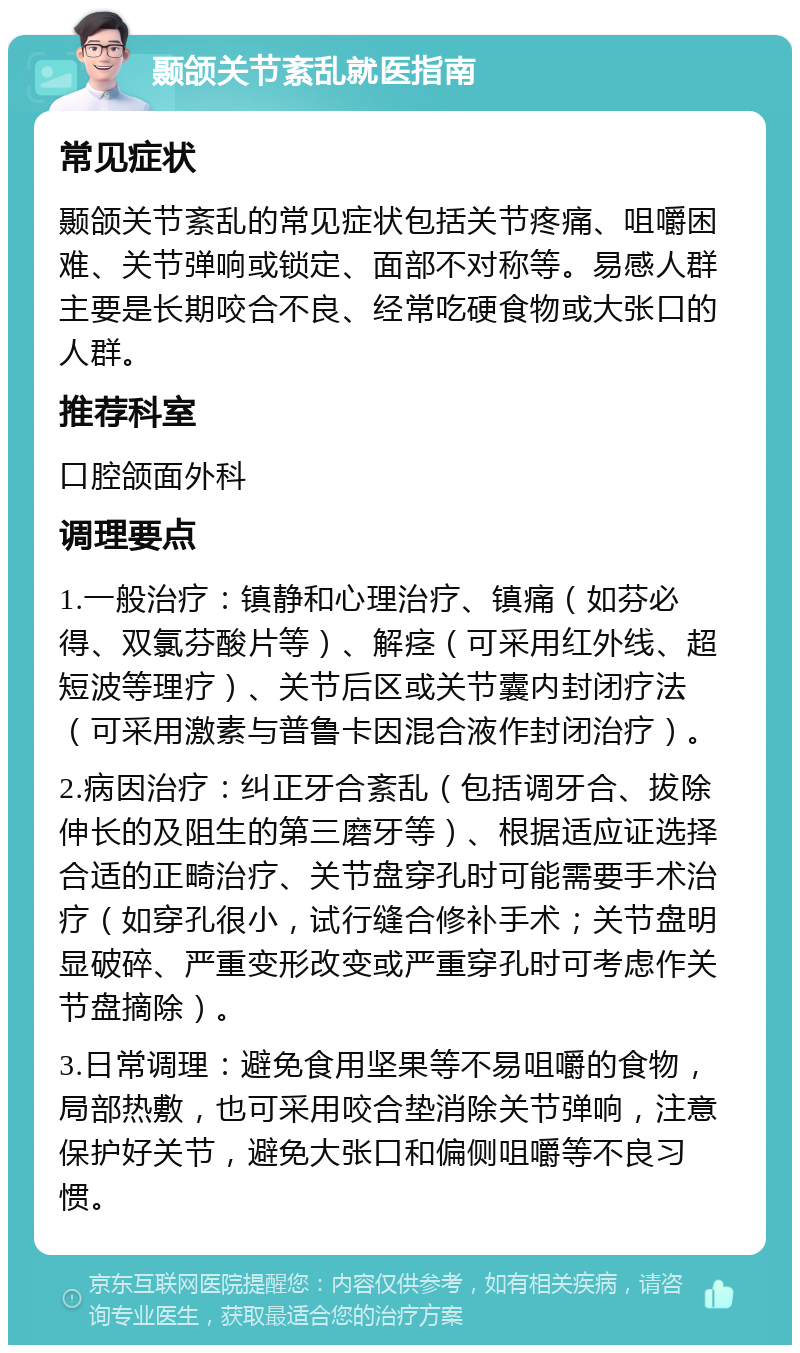 颞颌关节紊乱就医指南 常见症状 颞颌关节紊乱的常见症状包括关节疼痛、咀嚼困难、关节弹响或锁定、面部不对称等。易感人群主要是长期咬合不良、经常吃硬食物或大张口的人群。 推荐科室 口腔颌面外科 调理要点 1.一般治疗：镇静和心理治疗、镇痛（如芬必得、双氯芬酸片等）、解痉（可采用红外线、超短波等理疗）、关节后区或关节囊内封闭疗法（可采用激素与普鲁卡因混合液作封闭治疗）。 2.病因治疗：纠正牙合紊乱（包括调牙合、拔除伸长的及阻生的第三磨牙等）、根据适应证选择合适的正畸治疗、关节盘穿孔时可能需要手术治疗（如穿孔很小，试行缝合修补手术；关节盘明显破碎、严重变形改变或严重穿孔时可考虑作关节盘摘除）。 3.日常调理：避免食用坚果等不易咀嚼的食物，局部热敷，也可采用咬合垫消除关节弹响，注意保护好关节，避免大张口和偏侧咀嚼等不良习惯。