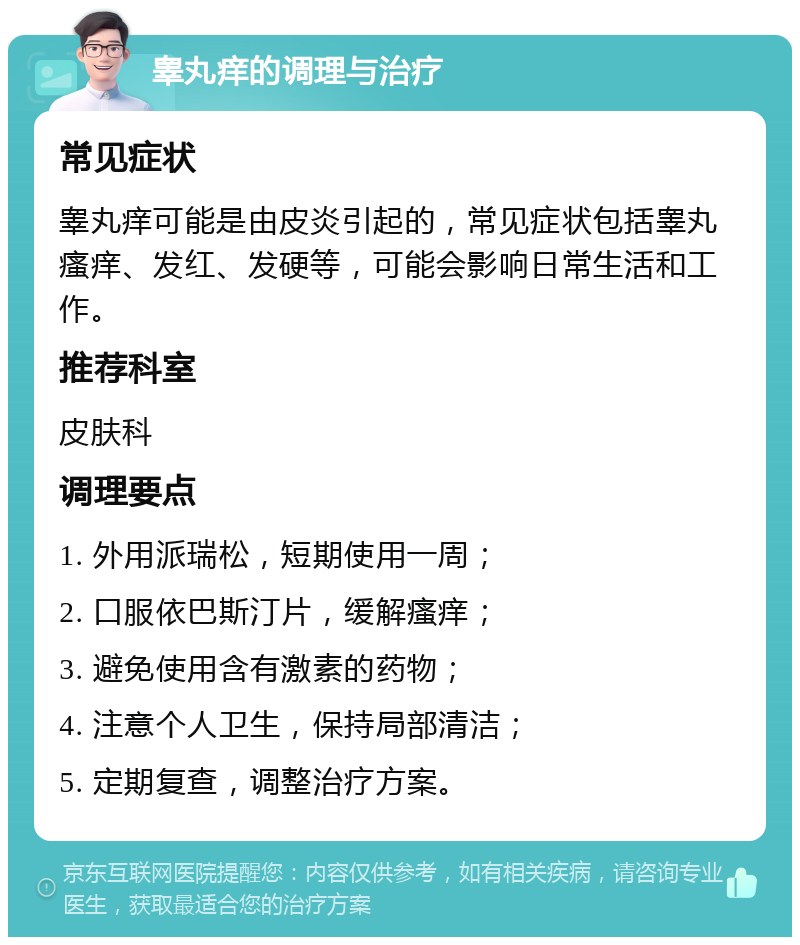 睾丸痒的调理与治疗 常见症状 睾丸痒可能是由皮炎引起的，常见症状包括睾丸瘙痒、发红、发硬等，可能会影响日常生活和工作。 推荐科室 皮肤科 调理要点 1. 外用派瑞松，短期使用一周； 2. 口服依巴斯汀片，缓解瘙痒； 3. 避免使用含有激素的药物； 4. 注意个人卫生，保持局部清洁； 5. 定期复查，调整治疗方案。