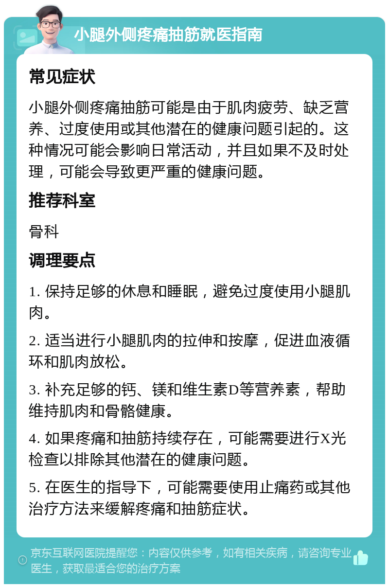 小腿外侧疼痛抽筋就医指南 常见症状 小腿外侧疼痛抽筋可能是由于肌肉疲劳、缺乏营养、过度使用或其他潜在的健康问题引起的。这种情况可能会影响日常活动，并且如果不及时处理，可能会导致更严重的健康问题。 推荐科室 骨科 调理要点 1. 保持足够的休息和睡眠，避免过度使用小腿肌肉。 2. 适当进行小腿肌肉的拉伸和按摩，促进血液循环和肌肉放松。 3. 补充足够的钙、镁和维生素D等营养素，帮助维持肌肉和骨骼健康。 4. 如果疼痛和抽筋持续存在，可能需要进行X光检查以排除其他潜在的健康问题。 5. 在医生的指导下，可能需要使用止痛药或其他治疗方法来缓解疼痛和抽筋症状。