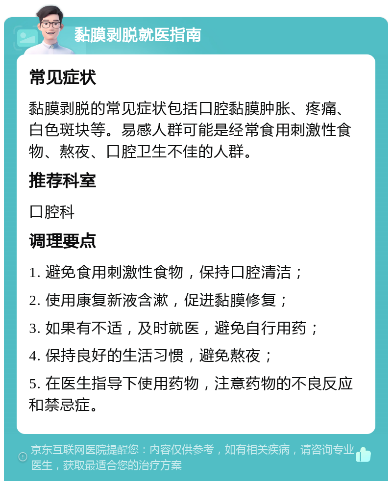 黏膜剥脱就医指南 常见症状 黏膜剥脱的常见症状包括口腔黏膜肿胀、疼痛、白色斑块等。易感人群可能是经常食用刺激性食物、熬夜、口腔卫生不佳的人群。 推荐科室 口腔科 调理要点 1. 避免食用刺激性食物，保持口腔清洁； 2. 使用康复新液含漱，促进黏膜修复； 3. 如果有不适，及时就医，避免自行用药； 4. 保持良好的生活习惯，避免熬夜； 5. 在医生指导下使用药物，注意药物的不良反应和禁忌症。