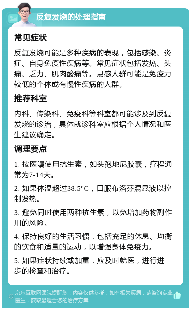 反复发烧的处理指南 常见症状 反复发烧可能是多种疾病的表现，包括感染、炎症、自身免疫性疾病等。常见症状包括发热、头痛、乏力、肌肉酸痛等。易感人群可能是免疫力较低的个体或有慢性疾病的人群。 推荐科室 内科、传染科、免疫科等科室都可能涉及到反复发烧的诊治，具体就诊科室应根据个人情况和医生建议确定。 调理要点 1. 按医嘱使用抗生素，如头孢地尼胶囊，疗程通常为7-14天。 2. 如果体温超过38.5°C，口服布洛芬混悬液以控制发热。 3. 避免同时使用两种抗生素，以免增加药物副作用的风险。 4. 保持良好的生活习惯，包括充足的休息、均衡的饮食和适量的运动，以增强身体免疫力。 5. 如果症状持续或加重，应及时就医，进行进一步的检查和治疗。