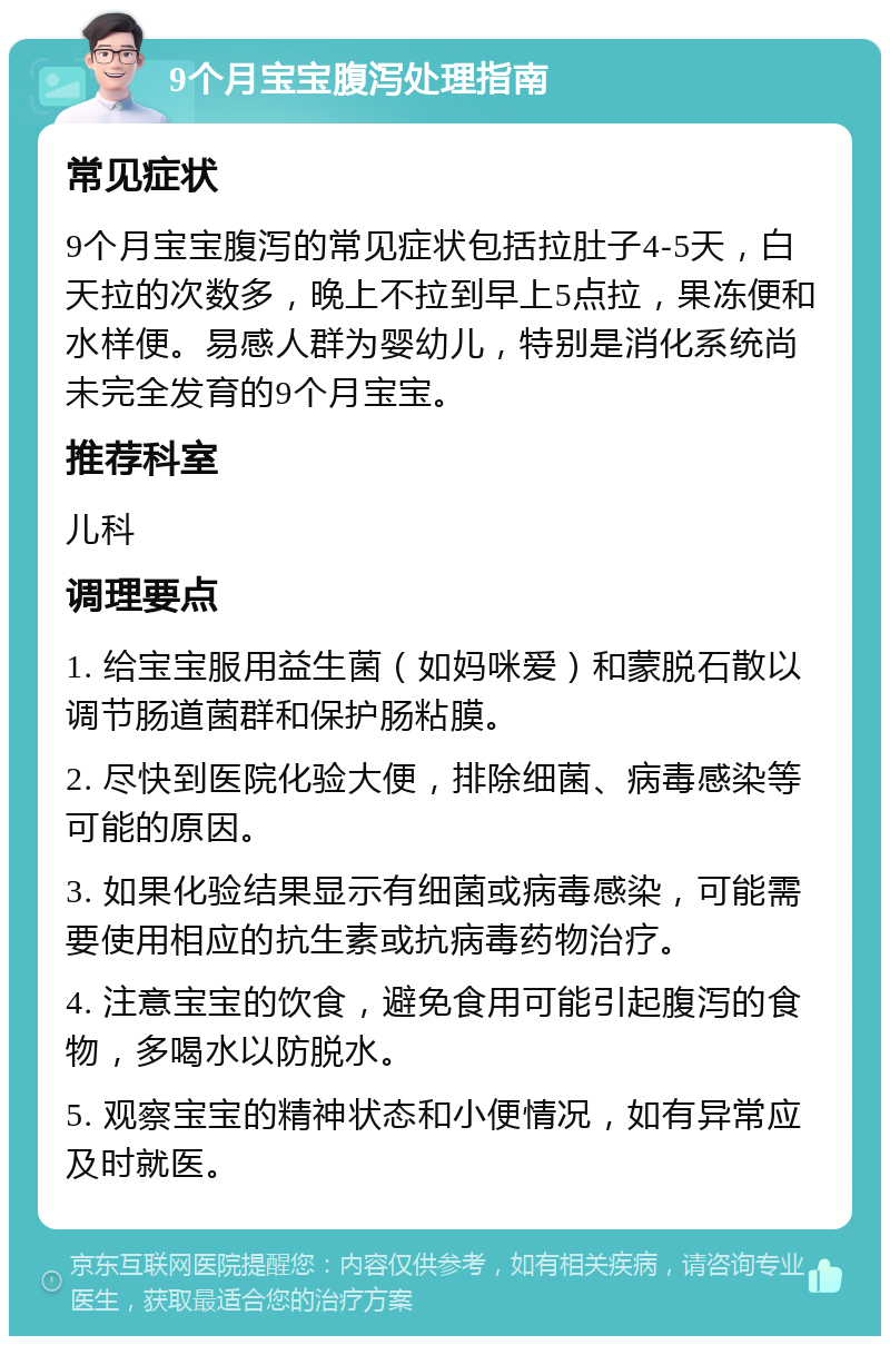 9个月宝宝腹泻处理指南 常见症状 9个月宝宝腹泻的常见症状包括拉肚子4-5天，白天拉的次数多，晚上不拉到早上5点拉，果冻便和水样便。易感人群为婴幼儿，特别是消化系统尚未完全发育的9个月宝宝。 推荐科室 儿科 调理要点 1. 给宝宝服用益生菌（如妈咪爱）和蒙脱石散以调节肠道菌群和保护肠粘膜。 2. 尽快到医院化验大便，排除细菌、病毒感染等可能的原因。 3. 如果化验结果显示有细菌或病毒感染，可能需要使用相应的抗生素或抗病毒药物治疗。 4. 注意宝宝的饮食，避免食用可能引起腹泻的食物，多喝水以防脱水。 5. 观察宝宝的精神状态和小便情况，如有异常应及时就医。