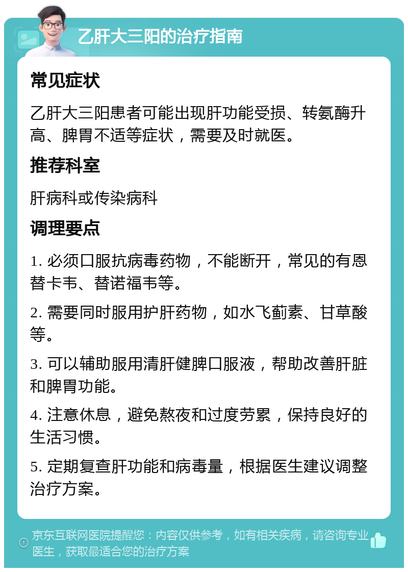 乙肝大三阳的治疗指南 常见症状 乙肝大三阳患者可能出现肝功能受损、转氨酶升高、脾胃不适等症状，需要及时就医。 推荐科室 肝病科或传染病科 调理要点 1. 必须口服抗病毒药物，不能断开，常见的有恩替卡韦、替诺福韦等。 2. 需要同时服用护肝药物，如水飞蓟素、甘草酸等。 3. 可以辅助服用清肝健脾口服液，帮助改善肝脏和脾胃功能。 4. 注意休息，避免熬夜和过度劳累，保持良好的生活习惯。 5. 定期复查肝功能和病毒量，根据医生建议调整治疗方案。