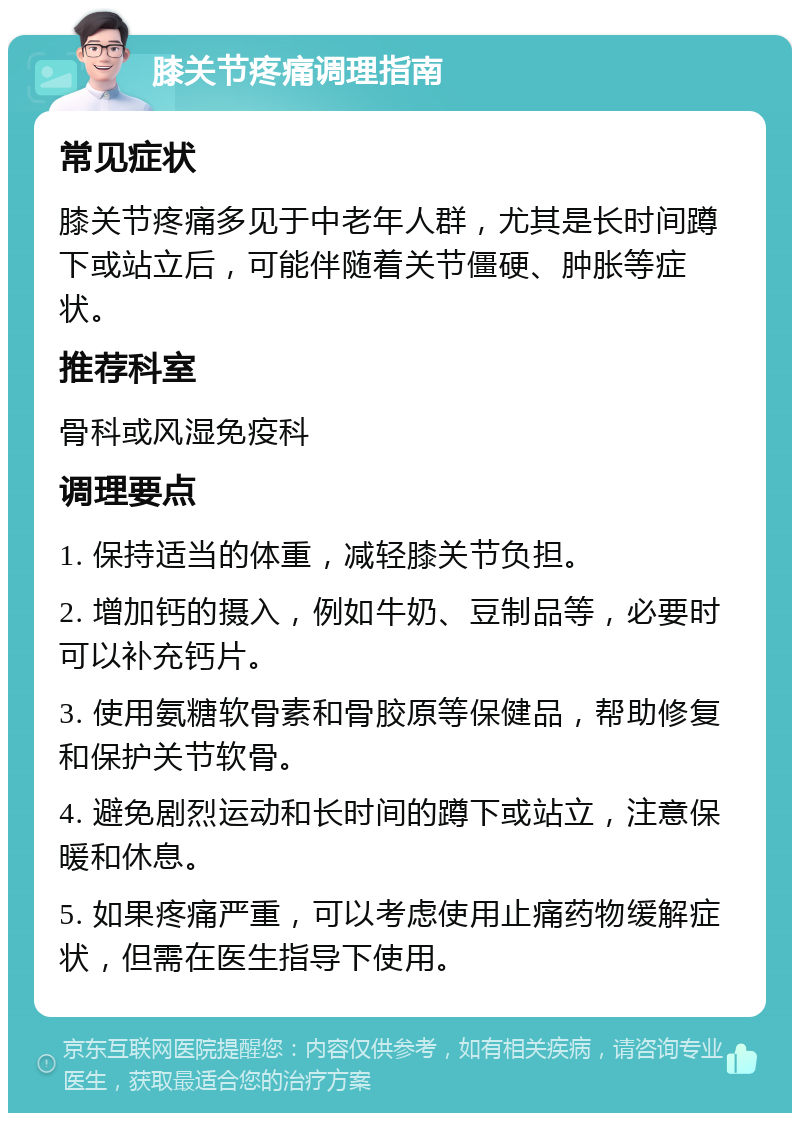 膝关节疼痛调理指南 常见症状 膝关节疼痛多见于中老年人群，尤其是长时间蹲下或站立后，可能伴随着关节僵硬、肿胀等症状。 推荐科室 骨科或风湿免疫科 调理要点 1. 保持适当的体重，减轻膝关节负担。 2. 增加钙的摄入，例如牛奶、豆制品等，必要时可以补充钙片。 3. 使用氨糖软骨素和骨胶原等保健品，帮助修复和保护关节软骨。 4. 避免剧烈运动和长时间的蹲下或站立，注意保暖和休息。 5. 如果疼痛严重，可以考虑使用止痛药物缓解症状，但需在医生指导下使用。