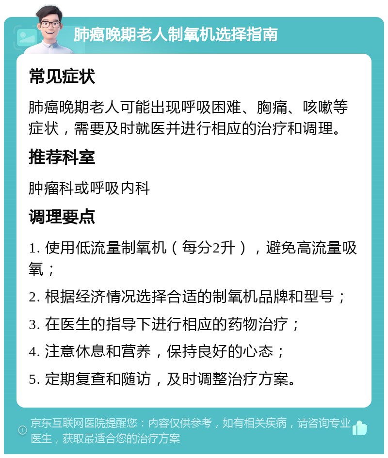 肺癌晚期老人制氧机选择指南 常见症状 肺癌晚期老人可能出现呼吸困难、胸痛、咳嗽等症状，需要及时就医并进行相应的治疗和调理。 推荐科室 肿瘤科或呼吸内科 调理要点 1. 使用低流量制氧机（每分2升），避免高流量吸氧； 2. 根据经济情况选择合适的制氧机品牌和型号； 3. 在医生的指导下进行相应的药物治疗； 4. 注意休息和营养，保持良好的心态； 5. 定期复查和随访，及时调整治疗方案。