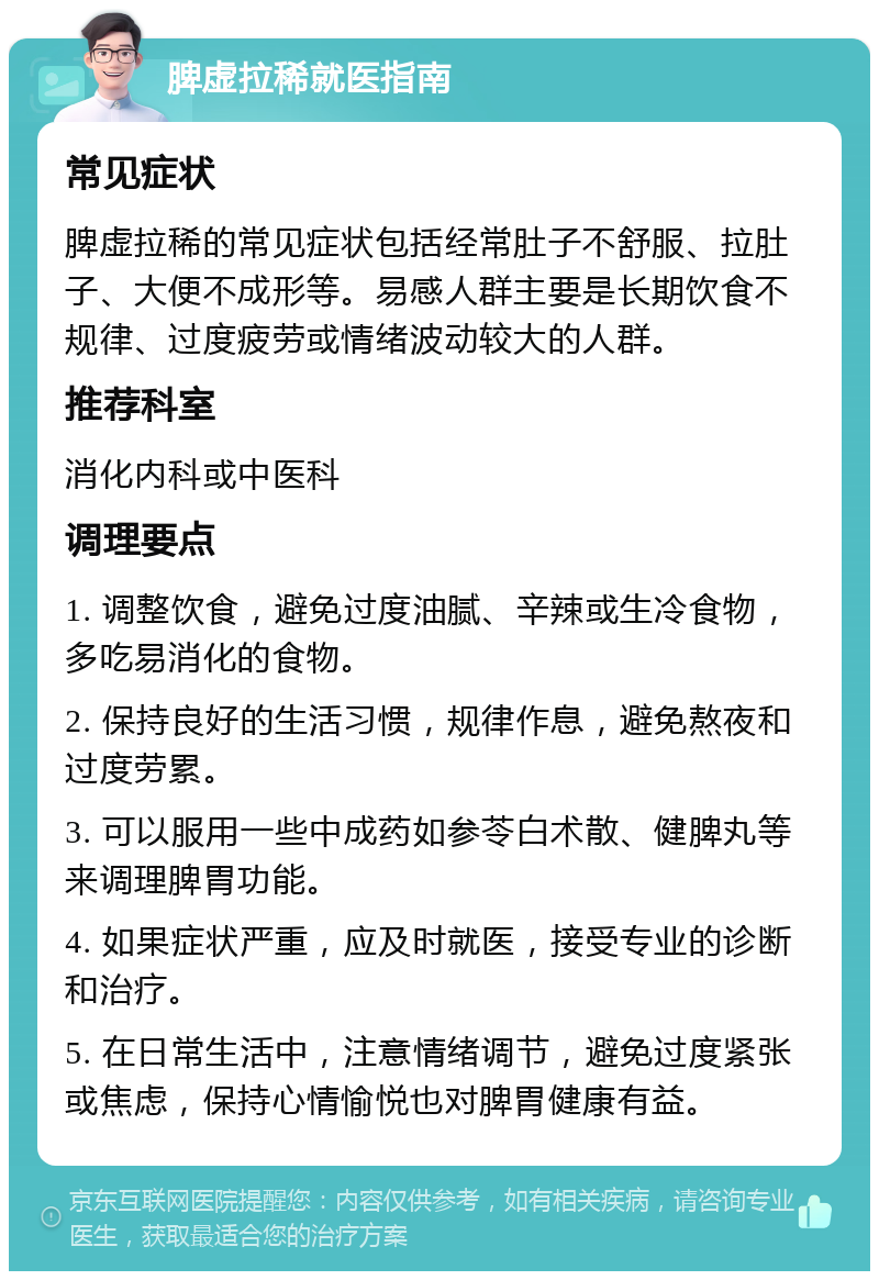 脾虚拉稀就医指南 常见症状 脾虚拉稀的常见症状包括经常肚子不舒服、拉肚子、大便不成形等。易感人群主要是长期饮食不规律、过度疲劳或情绪波动较大的人群。 推荐科室 消化内科或中医科 调理要点 1. 调整饮食，避免过度油腻、辛辣或生冷食物，多吃易消化的食物。 2. 保持良好的生活习惯，规律作息，避免熬夜和过度劳累。 3. 可以服用一些中成药如参苓白术散、健脾丸等来调理脾胃功能。 4. 如果症状严重，应及时就医，接受专业的诊断和治疗。 5. 在日常生活中，注意情绪调节，避免过度紧张或焦虑，保持心情愉悦也对脾胃健康有益。