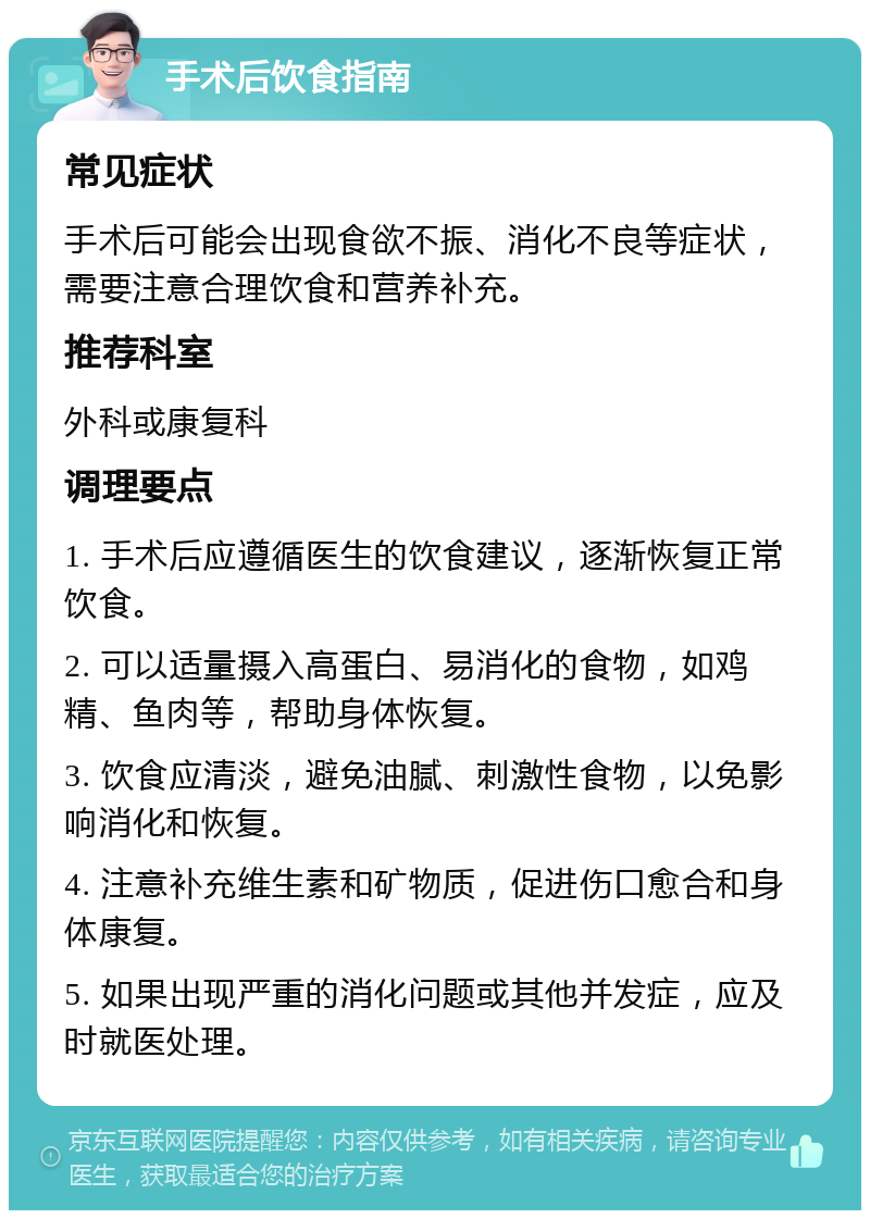 手术后饮食指南 常见症状 手术后可能会出现食欲不振、消化不良等症状，需要注意合理饮食和营养补充。 推荐科室 外科或康复科 调理要点 1. 手术后应遵循医生的饮食建议，逐渐恢复正常饮食。 2. 可以适量摄入高蛋白、易消化的食物，如鸡精、鱼肉等，帮助身体恢复。 3. 饮食应清淡，避免油腻、刺激性食物，以免影响消化和恢复。 4. 注意补充维生素和矿物质，促进伤口愈合和身体康复。 5. 如果出现严重的消化问题或其他并发症，应及时就医处理。