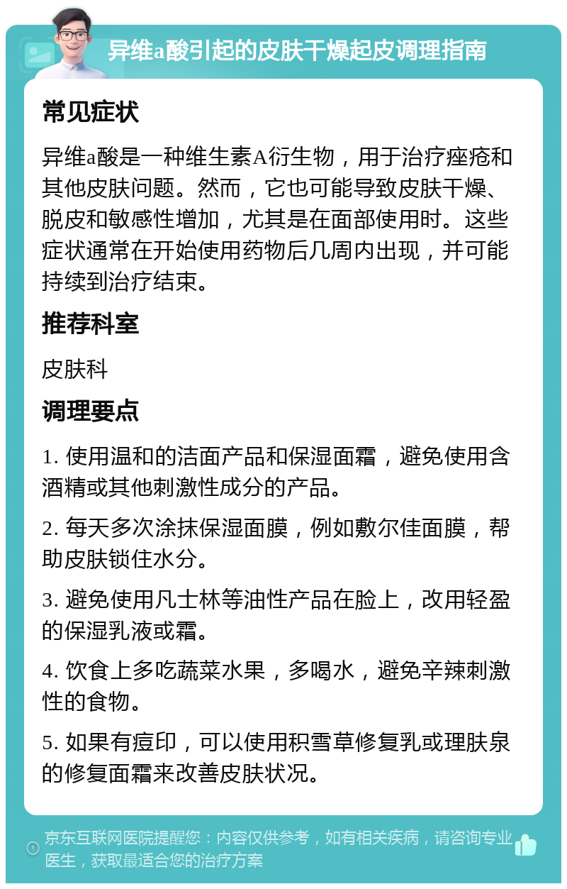 异维a酸引起的皮肤干燥起皮调理指南 常见症状 异维a酸是一种维生素A衍生物，用于治疗痤疮和其他皮肤问题。然而，它也可能导致皮肤干燥、脱皮和敏感性增加，尤其是在面部使用时。这些症状通常在开始使用药物后几周内出现，并可能持续到治疗结束。 推荐科室 皮肤科 调理要点 1. 使用温和的洁面产品和保湿面霜，避免使用含酒精或其他刺激性成分的产品。 2. 每天多次涂抹保湿面膜，例如敷尔佳面膜，帮助皮肤锁住水分。 3. 避免使用凡士林等油性产品在脸上，改用轻盈的保湿乳液或霜。 4. 饮食上多吃蔬菜水果，多喝水，避免辛辣刺激性的食物。 5. 如果有痘印，可以使用积雪草修复乳或理肤泉的修复面霜来改善皮肤状况。