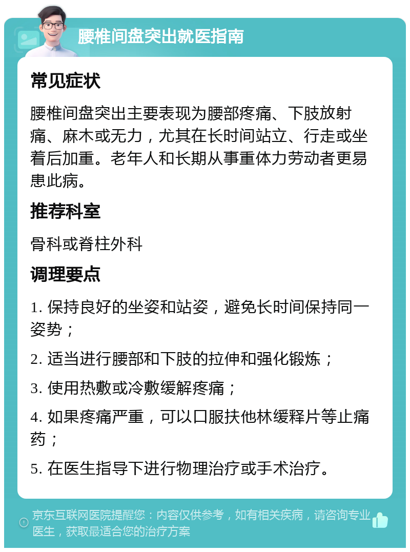 腰椎间盘突出就医指南 常见症状 腰椎间盘突出主要表现为腰部疼痛、下肢放射痛、麻木或无力，尤其在长时间站立、行走或坐着后加重。老年人和长期从事重体力劳动者更易患此病。 推荐科室 骨科或脊柱外科 调理要点 1. 保持良好的坐姿和站姿，避免长时间保持同一姿势； 2. 适当进行腰部和下肢的拉伸和强化锻炼； 3. 使用热敷或冷敷缓解疼痛； 4. 如果疼痛严重，可以口服扶他林缓释片等止痛药； 5. 在医生指导下进行物理治疗或手术治疗。