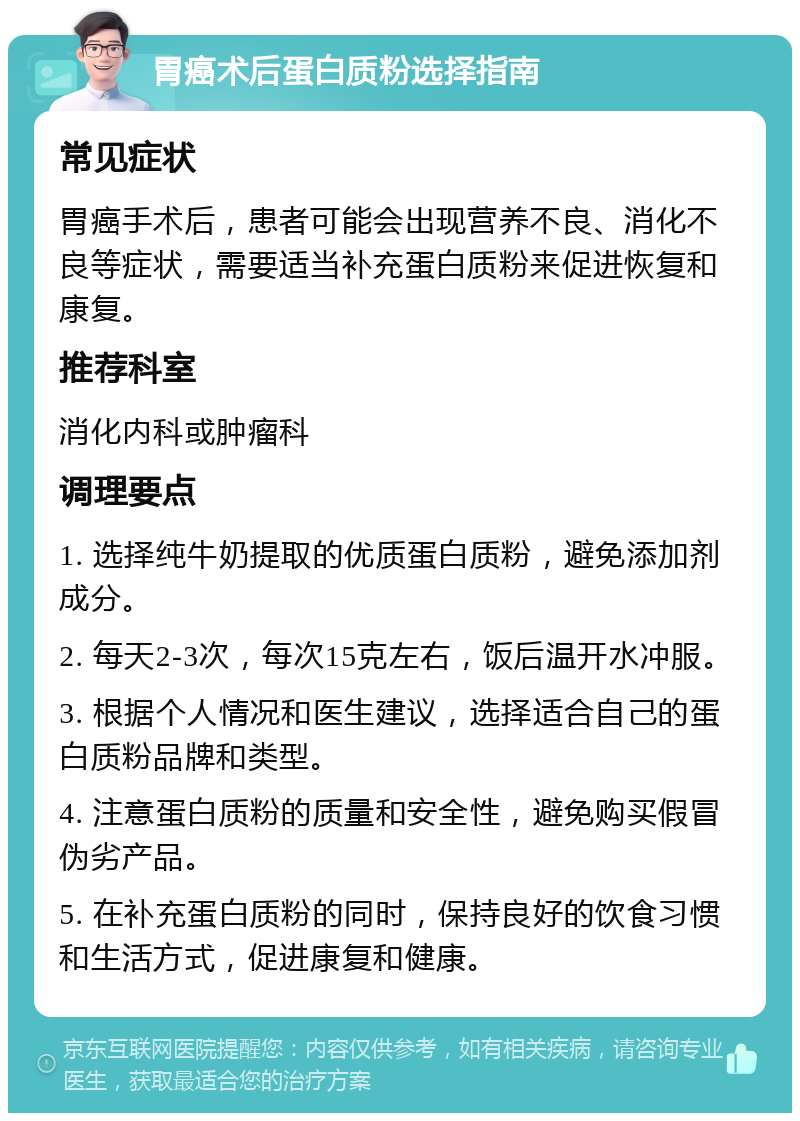 胃癌术后蛋白质粉选择指南 常见症状 胃癌手术后，患者可能会出现营养不良、消化不良等症状，需要适当补充蛋白质粉来促进恢复和康复。 推荐科室 消化内科或肿瘤科 调理要点 1. 选择纯牛奶提取的优质蛋白质粉，避免添加剂成分。 2. 每天2-3次，每次15克左右，饭后温开水冲服。 3. 根据个人情况和医生建议，选择适合自己的蛋白质粉品牌和类型。 4. 注意蛋白质粉的质量和安全性，避免购买假冒伪劣产品。 5. 在补充蛋白质粉的同时，保持良好的饮食习惯和生活方式，促进康复和健康。