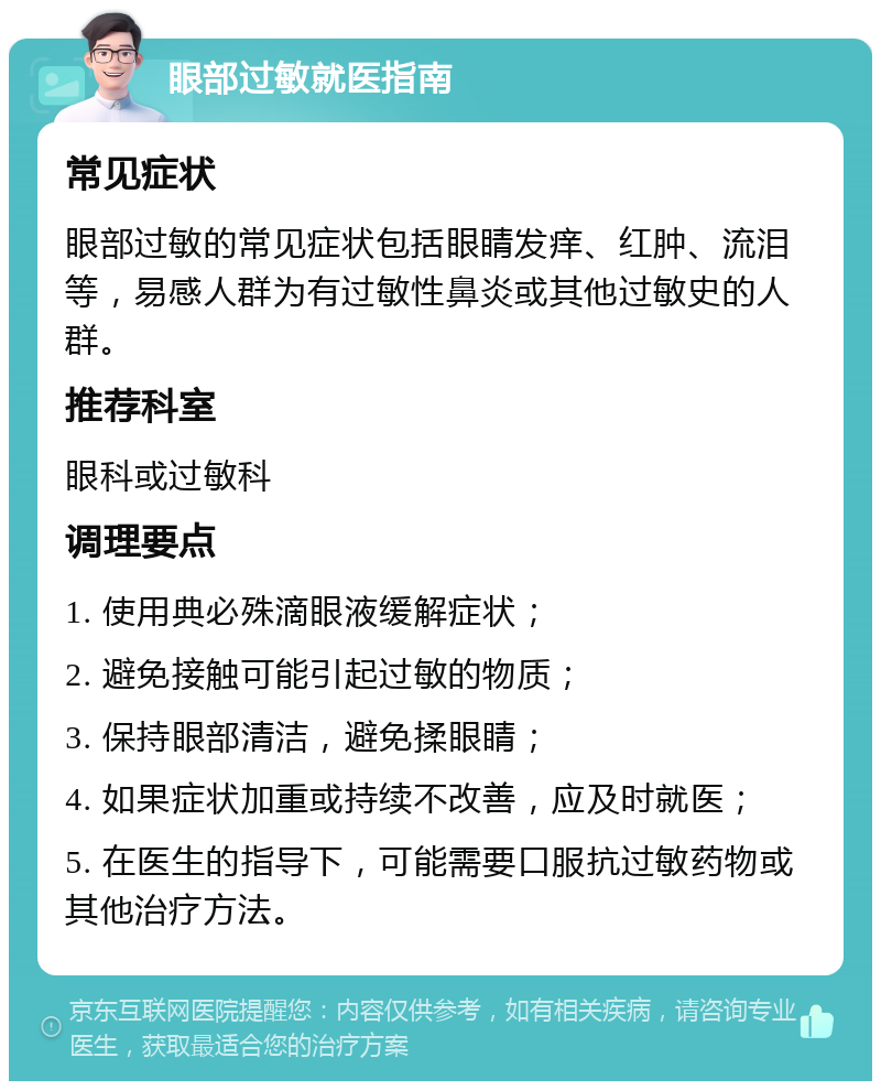 眼部过敏就医指南 常见症状 眼部过敏的常见症状包括眼睛发痒、红肿、流泪等，易感人群为有过敏性鼻炎或其他过敏史的人群。 推荐科室 眼科或过敏科 调理要点 1. 使用典必殊滴眼液缓解症状； 2. 避免接触可能引起过敏的物质； 3. 保持眼部清洁，避免揉眼睛； 4. 如果症状加重或持续不改善，应及时就医； 5. 在医生的指导下，可能需要口服抗过敏药物或其他治疗方法。