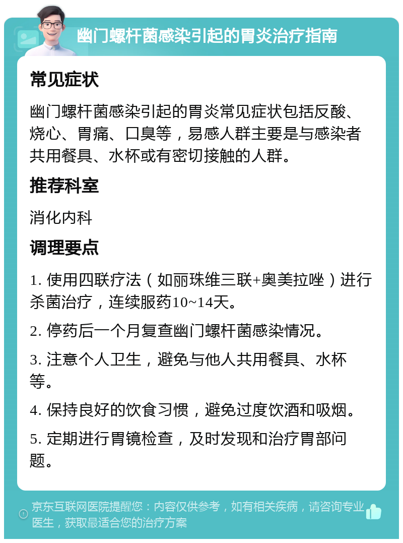 幽门螺杆菌感染引起的胃炎治疗指南 常见症状 幽门螺杆菌感染引起的胃炎常见症状包括反酸、烧心、胃痛、口臭等，易感人群主要是与感染者共用餐具、水杯或有密切接触的人群。 推荐科室 消化内科 调理要点 1. 使用四联疗法（如丽珠维三联+奥美拉唑）进行杀菌治疗，连续服药10~14天。 2. 停药后一个月复查幽门螺杆菌感染情况。 3. 注意个人卫生，避免与他人共用餐具、水杯等。 4. 保持良好的饮食习惯，避免过度饮酒和吸烟。 5. 定期进行胃镜检查，及时发现和治疗胃部问题。