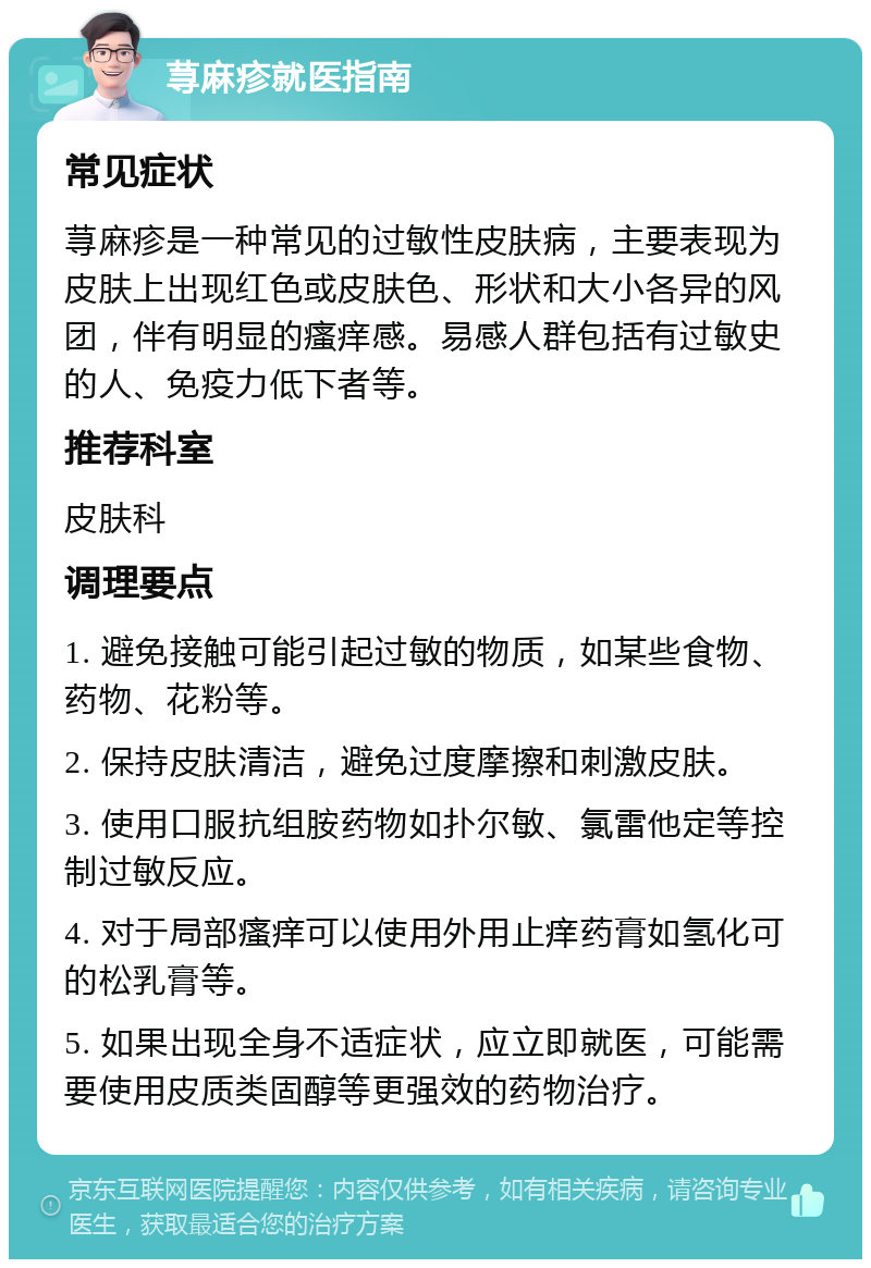 荨麻疹就医指南 常见症状 荨麻疹是一种常见的过敏性皮肤病，主要表现为皮肤上出现红色或皮肤色、形状和大小各异的风团，伴有明显的瘙痒感。易感人群包括有过敏史的人、免疫力低下者等。 推荐科室 皮肤科 调理要点 1. 避免接触可能引起过敏的物质，如某些食物、药物、花粉等。 2. 保持皮肤清洁，避免过度摩擦和刺激皮肤。 3. 使用口服抗组胺药物如扑尔敏、氯雷他定等控制过敏反应。 4. 对于局部瘙痒可以使用外用止痒药膏如氢化可的松乳膏等。 5. 如果出现全身不适症状，应立即就医，可能需要使用皮质类固醇等更强效的药物治疗。