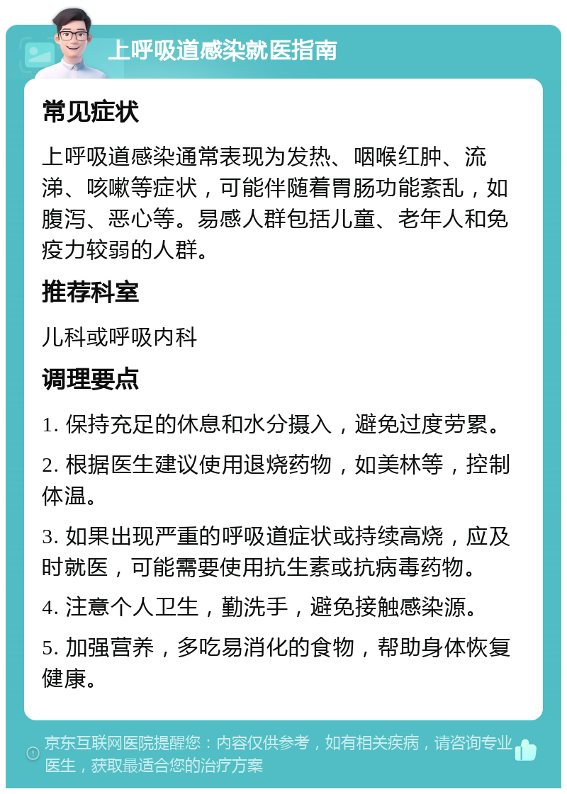 上呼吸道感染就医指南 常见症状 上呼吸道感染通常表现为发热、咽喉红肿、流涕、咳嗽等症状，可能伴随着胃肠功能紊乱，如腹泻、恶心等。易感人群包括儿童、老年人和免疫力较弱的人群。 推荐科室 儿科或呼吸内科 调理要点 1. 保持充足的休息和水分摄入，避免过度劳累。 2. 根据医生建议使用退烧药物，如美林等，控制体温。 3. 如果出现严重的呼吸道症状或持续高烧，应及时就医，可能需要使用抗生素或抗病毒药物。 4. 注意个人卫生，勤洗手，避免接触感染源。 5. 加强营养，多吃易消化的食物，帮助身体恢复健康。