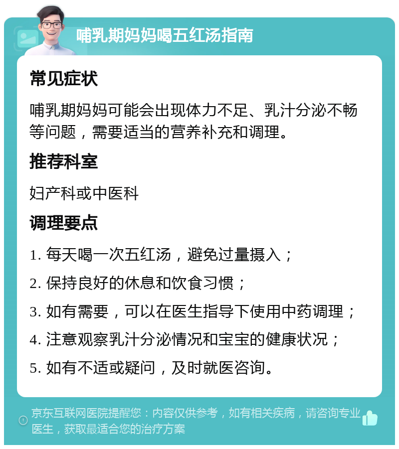 哺乳期妈妈喝五红汤指南 常见症状 哺乳期妈妈可能会出现体力不足、乳汁分泌不畅等问题，需要适当的营养补充和调理。 推荐科室 妇产科或中医科 调理要点 1. 每天喝一次五红汤，避免过量摄入； 2. 保持良好的休息和饮食习惯； 3. 如有需要，可以在医生指导下使用中药调理； 4. 注意观察乳汁分泌情况和宝宝的健康状况； 5. 如有不适或疑问，及时就医咨询。