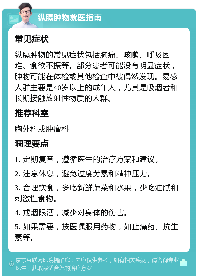 纵膈肿物就医指南 常见症状 纵膈肿物的常见症状包括胸痛、咳嗽、呼吸困难、食欲不振等。部分患者可能没有明显症状，肿物可能在体检或其他检查中被偶然发现。易感人群主要是40岁以上的成年人，尤其是吸烟者和长期接触放射性物质的人群。 推荐科室 胸外科或肿瘤科 调理要点 1. 定期复查，遵循医生的治疗方案和建议。 2. 注意休息，避免过度劳累和精神压力。 3. 合理饮食，多吃新鲜蔬菜和水果，少吃油腻和刺激性食物。 4. 戒烟限酒，减少对身体的伤害。 5. 如果需要，按医嘱服用药物，如止痛药、抗生素等。