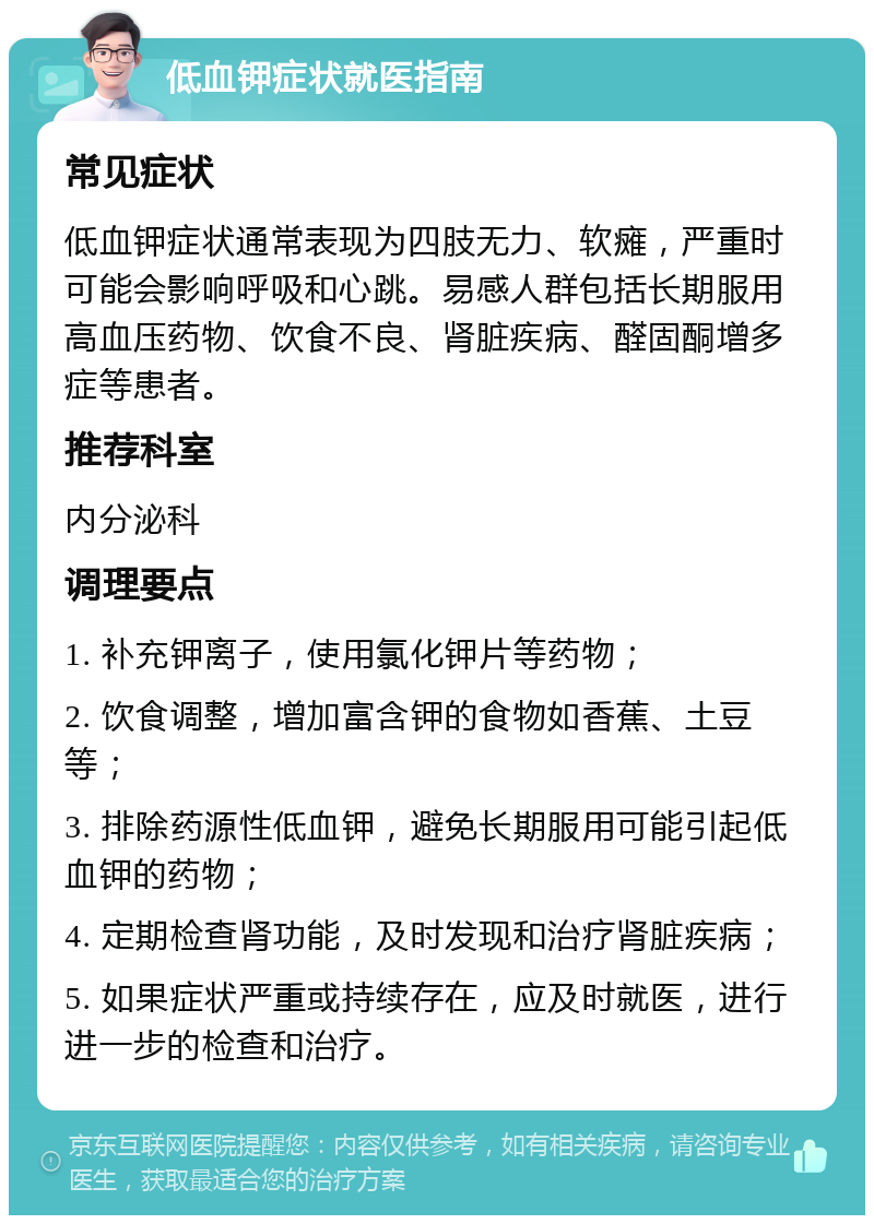 低血钾症状就医指南 常见症状 低血钾症状通常表现为四肢无力、软瘫，严重时可能会影响呼吸和心跳。易感人群包括长期服用高血压药物、饮食不良、肾脏疾病、醛固酮增多症等患者。 推荐科室 内分泌科 调理要点 1. 补充钾离子，使用氯化钾片等药物； 2. 饮食调整，增加富含钾的食物如香蕉、土豆等； 3. 排除药源性低血钾，避免长期服用可能引起低血钾的药物； 4. 定期检查肾功能，及时发现和治疗肾脏疾病； 5. 如果症状严重或持续存在，应及时就医，进行进一步的检查和治疗。