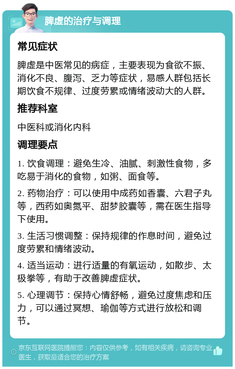 脾虚的治疗与调理 常见症状 脾虚是中医常见的病症，主要表现为食欲不振、消化不良、腹泻、乏力等症状，易感人群包括长期饮食不规律、过度劳累或情绪波动大的人群。 推荐科室 中医科或消化内科 调理要点 1. 饮食调理：避免生冷、油腻、刺激性食物，多吃易于消化的食物，如粥、面食等。 2. 药物治疗：可以使用中成药如香囊、六君子丸等，西药如奥氮平、甜梦胶囊等，需在医生指导下使用。 3. 生活习惯调整：保持规律的作息时间，避免过度劳累和情绪波动。 4. 适当运动：进行适量的有氧运动，如散步、太极拳等，有助于改善脾虚症状。 5. 心理调节：保持心情舒畅，避免过度焦虑和压力，可以通过冥想、瑜伽等方式进行放松和调节。