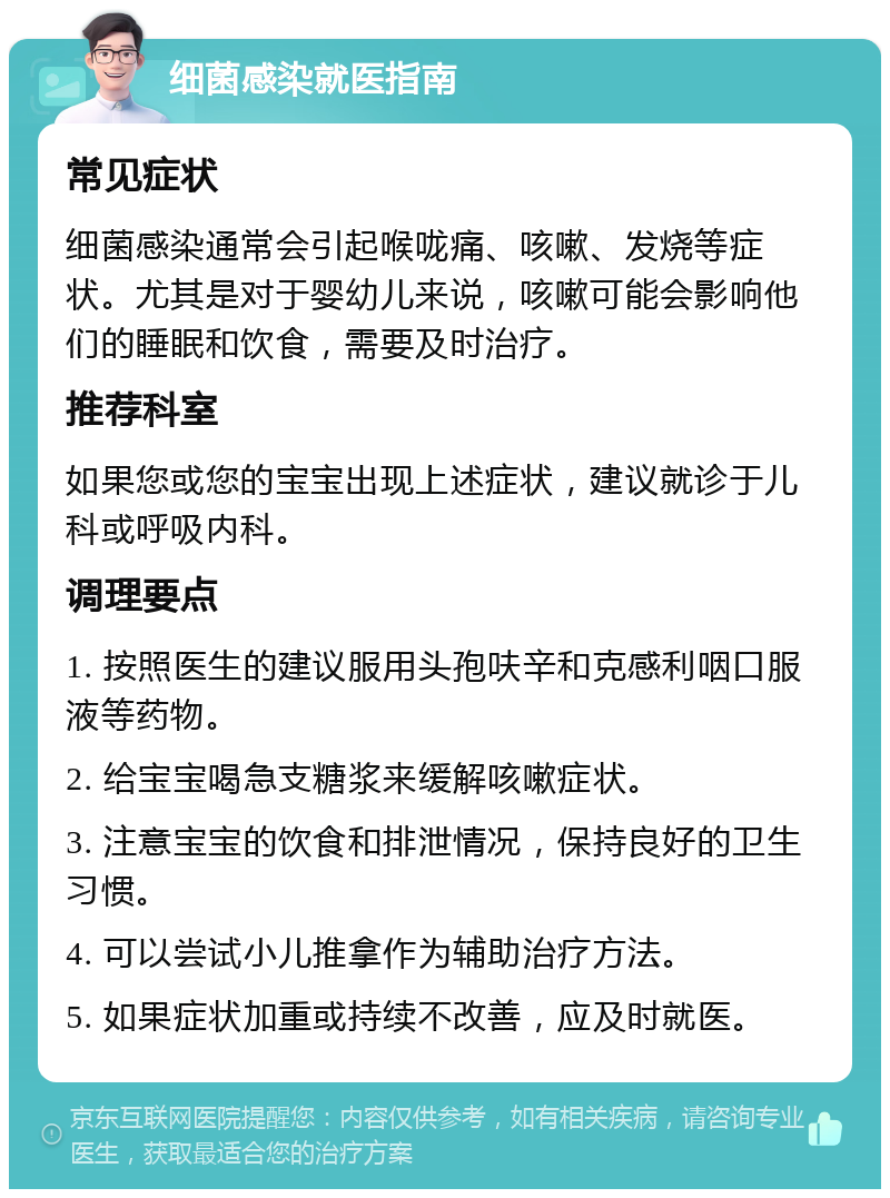 细菌感染就医指南 常见症状 细菌感染通常会引起喉咙痛、咳嗽、发烧等症状。尤其是对于婴幼儿来说，咳嗽可能会影响他们的睡眠和饮食，需要及时治疗。 推荐科室 如果您或您的宝宝出现上述症状，建议就诊于儿科或呼吸内科。 调理要点 1. 按照医生的建议服用头孢呋辛和克感利咽口服液等药物。 2. 给宝宝喝急支糖浆来缓解咳嗽症状。 3. 注意宝宝的饮食和排泄情况，保持良好的卫生习惯。 4. 可以尝试小儿推拿作为辅助治疗方法。 5. 如果症状加重或持续不改善，应及时就医。