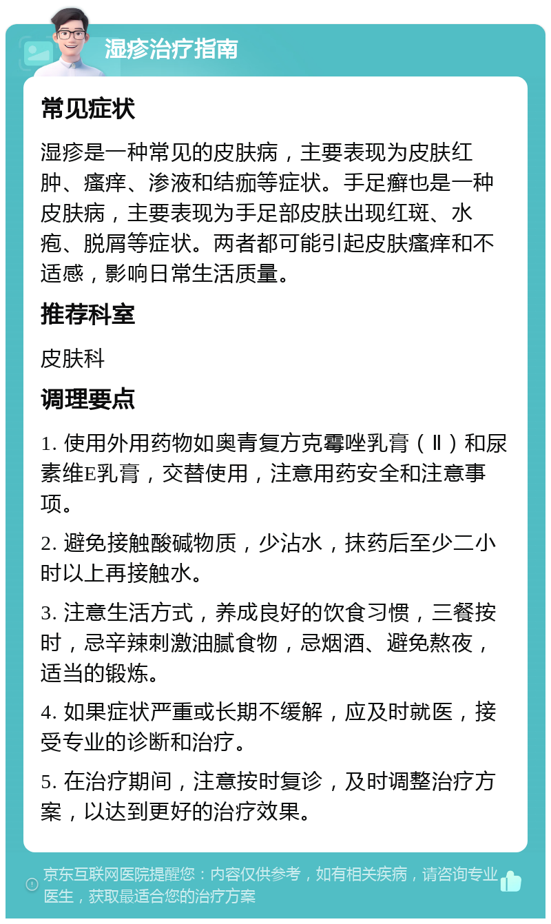 湿疹治疗指南 常见症状 湿疹是一种常见的皮肤病，主要表现为皮肤红肿、瘙痒、渗液和结痂等症状。手足癣也是一种皮肤病，主要表现为手足部皮肤出现红斑、水疱、脱屑等症状。两者都可能引起皮肤瘙痒和不适感，影响日常生活质量。 推荐科室 皮肤科 调理要点 1. 使用外用药物如奥青复方克霉唑乳膏（Ⅱ）和尿素维E乳膏，交替使用，注意用药安全和注意事项。 2. 避免接触酸碱物质，少沾水，抹药后至少二小时以上再接触水。 3. 注意生活方式，养成良好的饮食习惯，三餐按时，忌辛辣刺激油腻食物，忌烟酒、避免熬夜，适当的锻炼。 4. 如果症状严重或长期不缓解，应及时就医，接受专业的诊断和治疗。 5. 在治疗期间，注意按时复诊，及时调整治疗方案，以达到更好的治疗效果。