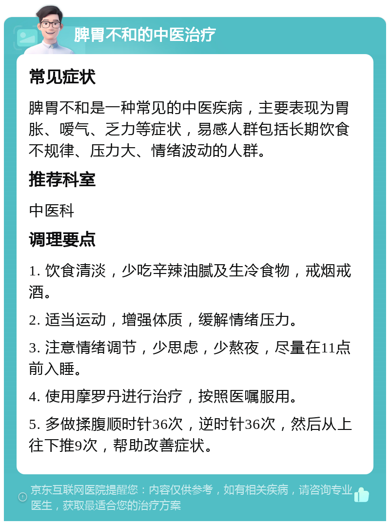 脾胃不和的中医治疗 常见症状 脾胃不和是一种常见的中医疾病，主要表现为胃胀、嗳气、乏力等症状，易感人群包括长期饮食不规律、压力大、情绪波动的人群。 推荐科室 中医科 调理要点 1. 饮食清淡，少吃辛辣油腻及生冷食物，戒烟戒酒。 2. 适当运动，增强体质，缓解情绪压力。 3. 注意情绪调节，少思虑，少熬夜，尽量在11点前入睡。 4. 使用摩罗丹进行治疗，按照医嘱服用。 5. 多做揉腹顺时针36次，逆时针36次，然后从上往下推9次，帮助改善症状。