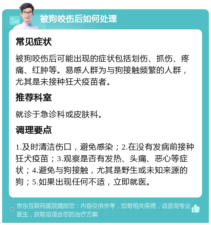 被狗咬伤后如何处理 常见症状 被狗咬伤后可能出现的症状包括划伤、抓伤、疼痛、红肿等。易感人群为与狗接触频繁的人群，尤其是未接种狂犬疫苗者。 推荐科室 就诊于急诊科或皮肤科。 调理要点 1.及时清洁伤口，避免感染；2.在没有发病前接种狂犬疫苗；3.观察是否有发热、头痛、恶心等症状；4.避免与狗接触，尤其是野生或未知来源的狗；5.如果出现任何不适，立即就医。