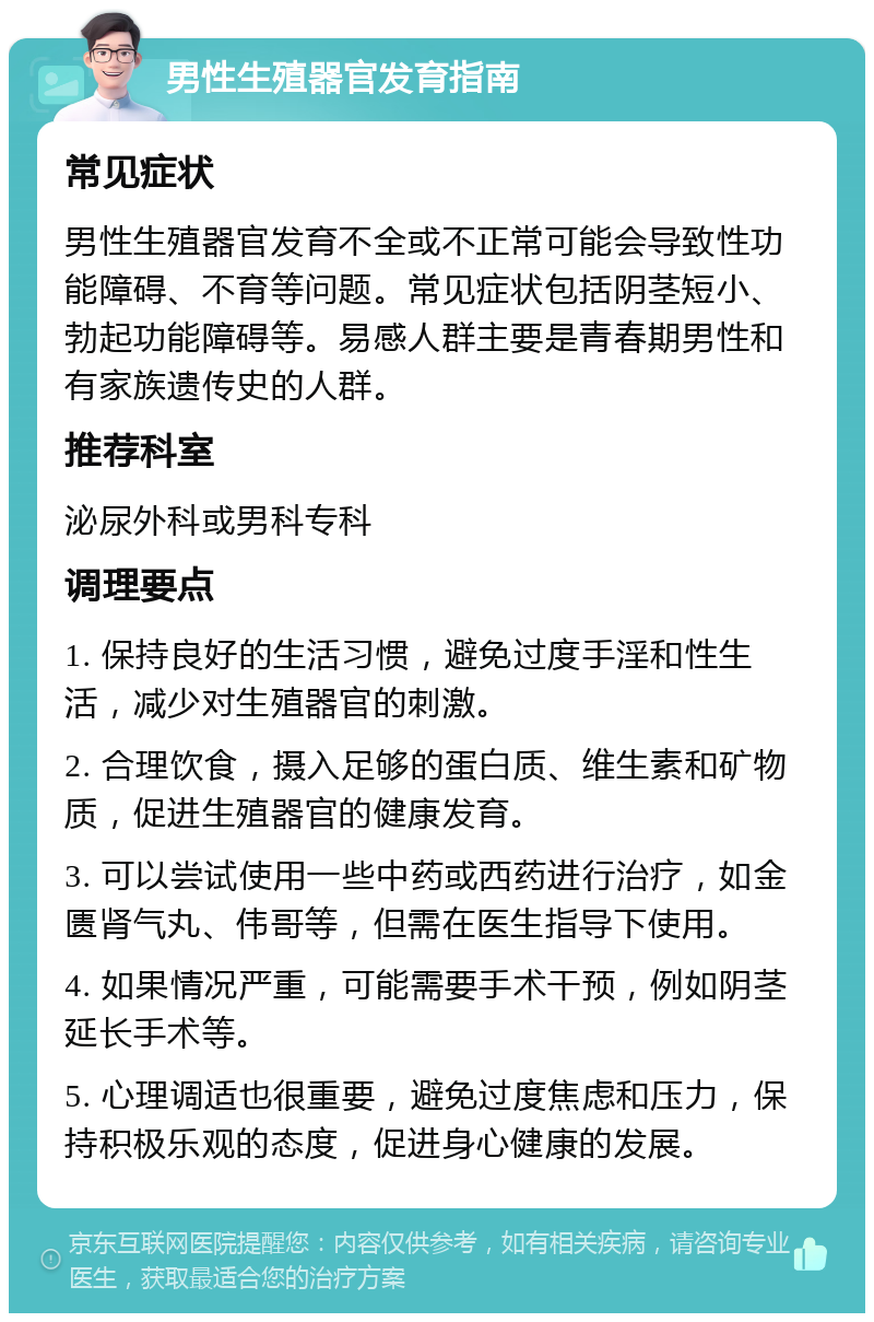 男性生殖器官发育指南 常见症状 男性生殖器官发育不全或不正常可能会导致性功能障碍、不育等问题。常见症状包括阴茎短小、勃起功能障碍等。易感人群主要是青春期男性和有家族遗传史的人群。 推荐科室 泌尿外科或男科专科 调理要点 1. 保持良好的生活习惯，避免过度手淫和性生活，减少对生殖器官的刺激。 2. 合理饮食，摄入足够的蛋白质、维生素和矿物质，促进生殖器官的健康发育。 3. 可以尝试使用一些中药或西药进行治疗，如金匮肾气丸、伟哥等，但需在医生指导下使用。 4. 如果情况严重，可能需要手术干预，例如阴茎延长手术等。 5. 心理调适也很重要，避免过度焦虑和压力，保持积极乐观的态度，促进身心健康的发展。