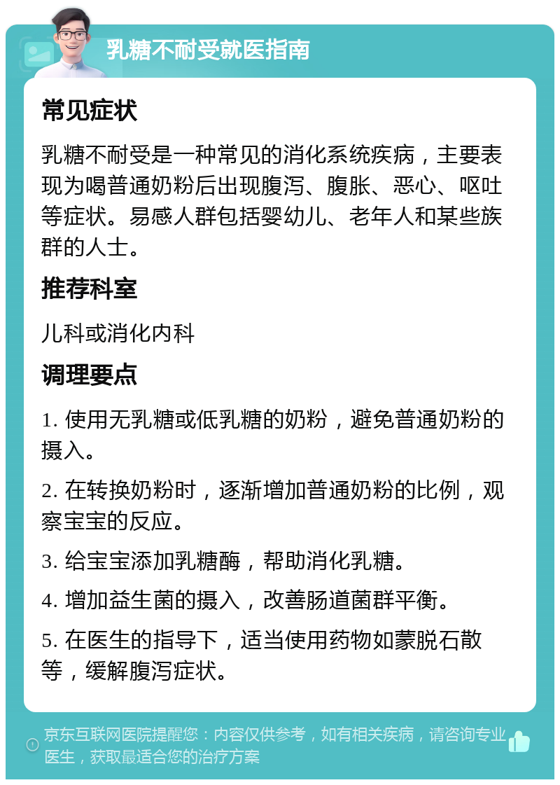 乳糖不耐受就医指南 常见症状 乳糖不耐受是一种常见的消化系统疾病，主要表现为喝普通奶粉后出现腹泻、腹胀、恶心、呕吐等症状。易感人群包括婴幼儿、老年人和某些族群的人士。 推荐科室 儿科或消化内科 调理要点 1. 使用无乳糖或低乳糖的奶粉，避免普通奶粉的摄入。 2. 在转换奶粉时，逐渐增加普通奶粉的比例，观察宝宝的反应。 3. 给宝宝添加乳糖酶，帮助消化乳糖。 4. 增加益生菌的摄入，改善肠道菌群平衡。 5. 在医生的指导下，适当使用药物如蒙脱石散等，缓解腹泻症状。